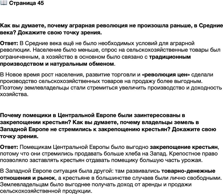<p>Стр. 45</p>
<p>Как вы думаете, почему аграрная революция не произошла раньше, в Средние века? Докажите свою точку зрения.</p>
<p>Почему помещики в Центральной Европе были заинтересованы в закрепощении крестьян? Как вы думаете, почему владельцы земель в Западной Европе не стремились к закрепощению крестьян? Докажите свою точку зрения.</p>