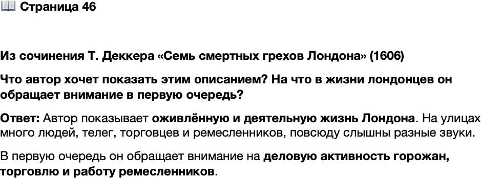 <p>Стр. 46</p>
<p>Из сочинения Т. Деккера<br />&laquo;Семь смертных грехов Лондона&raquo; (1606)<br />На каждой улице телеги и повозки так гремят, словно весь мир встал на ко-<br />лёса; на каждом углу мужчины, женщины и дети собираются толпами. <&hellip;> Кро-<br />ме того, в одном месте бьют молоты, в другом насаживают [на бочки] обручи,<br />в третьем стучат друг о друга горшки, в четвёртом катят бочки с водой. Там но-<br />сильщики потеют под своими ношами, здесь купцы несут мешки с деньгами,<br />коробейники, как скачущие лягушки, перепрыгивают из одной лавочки в дру-<br />гую, торговцы, будто танцоры, крепконоги и не стоят на месте &mdash; и все с таким<br />деловым видом, с каким юристы присутствуют на заседаниях. Греху уныния здесь<br />просто не остаётся места.</p>
<p>Что автор хочет показать этим описанием? На что в жизни лондонцев он обращает внимание в первую очередь?</p>