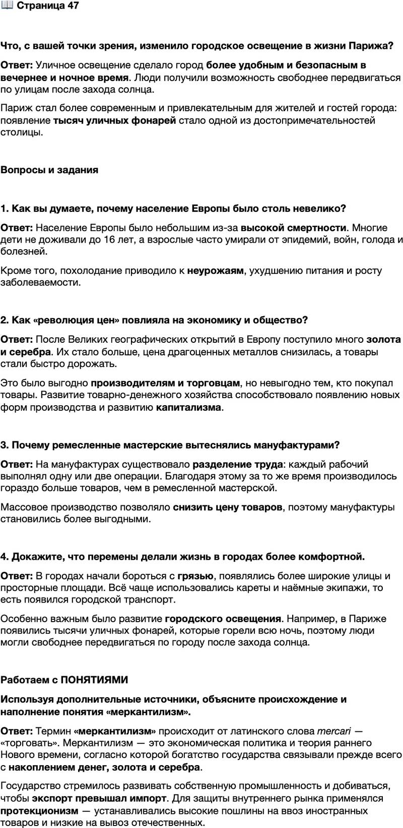 <p>Стр. 47</p>
<p>Что, с вашей точки зрения, изменило городское освещение в жизни Парижа?</p>
<p>Вопросы и задания</p>
<p>1. Как вы думаете, почему население Европы было столь невелико?</p>
<p>2. Как &laquo;революция цен&raquo; повлияла на экономику и общество?</p>
<p>3. Почему ремесленные мастерские вытеснялись мануфактурами?</p>
<p>4. Докажите, что перемены делали жизнь в городах более комфортной.</p>
<p>Работаем с ПОНЯТИЯМИ<br />Используя дополнительные источники, объясните происхождение и наполнение понятия &laquo;меркантилизм&raquo;.</p>