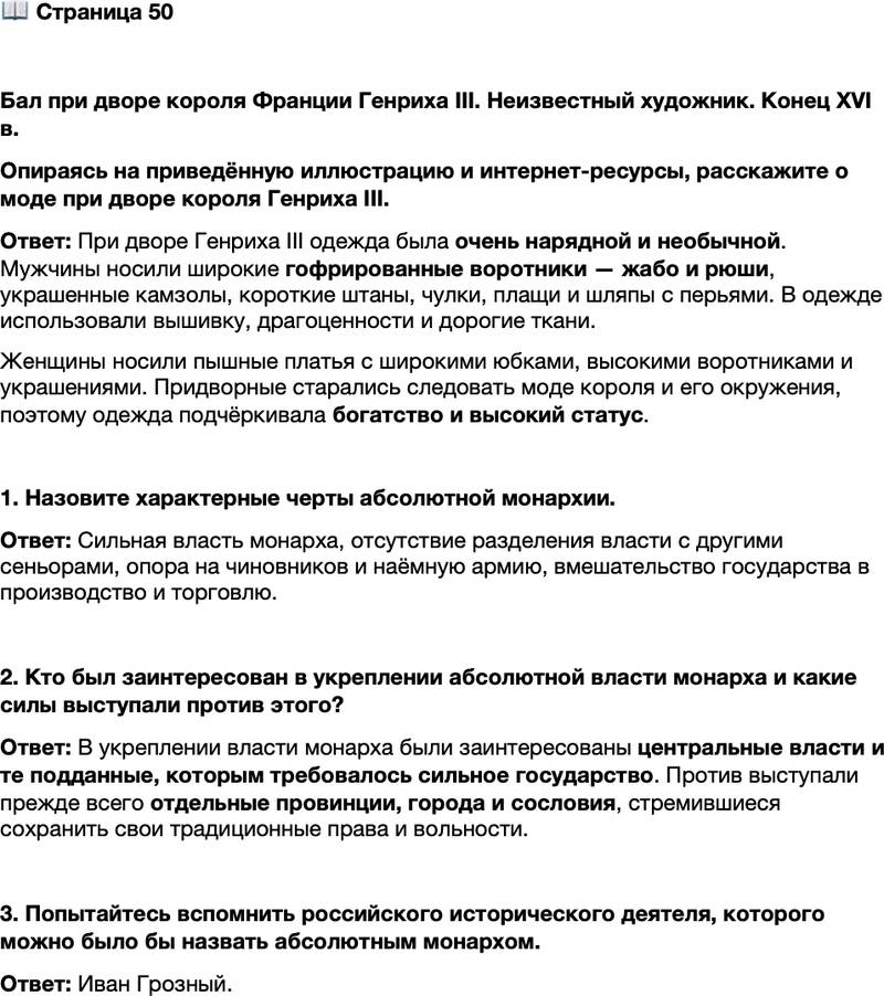 <p>Стр. 50</p>
<p>Бал при дворе короля Франции Генриха III. Неизвестный художник. Конец XVI в.<br />Опираясь на приведённую иллюстрацию и интернет-ресурсы, расскажите о моде при дворе короля Генриха III.</p>
<p>1. Назовите характерные черты абсолютной монархии.</p>
<p>2. Кто был заинтересован в укреплении абсолютной власти монарха и какие силы выступали против этого?</p>
<p>3. Попытайтесь вспомнить российского исторического деятеля, которого можно было бы назвать абсолютным монархом.</p>