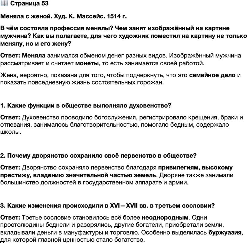 <p>Стр. 53<br />Меняла с женой. Худ. К. Массейс. 1514 г.<br />В чём состояла профессия менялы? Чем занят изображённый на картине мужчина? Как вы полагаете, для чего художник поместил на картину не только менялу, но и его жену?</p>
<p>1. Какие функции в обществе выполняло духовенство?</p>
<p>2. Почему дворянство сохранило своё первенство в обществе?</p>
<p>3. Какие изменения происходили в XVI&mdash;XVII вв. в третьем сословии?</p>
