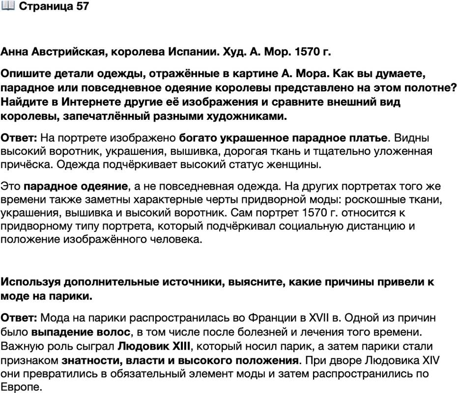 <p>Стр. 57</p>
<p>Анна Австрийская, королева Испании. Худ. А. Мор. 1570 г.<br />Опишите детали одежды, отражённые в картине А. Мора. Как вы думаете, парадное или повседневное одеяние королевы представлено на этом полотне? Найдите в Интернете другие её изображения и сравните внешний вид королевы, запечатлённый разными художниками.</p>
<p>Используя дополнительные источники, выясните, какие причины привели к моде на парики.</p>
