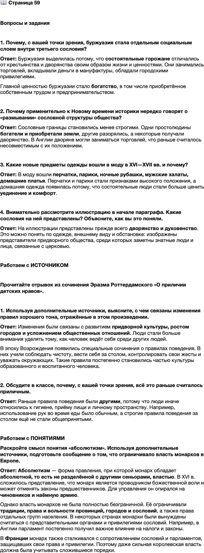 <p>Стр. 59</p>
<p>Вопросы и задания</p>
<p>1. Почему, с вашей точки зрения, буржуазия стала отдельным социальным слоем внутри третьего сословия?</p>
<p>2. Почему применительно к Новому времени историки нередко говорят о &laquo;размывании&raquo; сословной структуры общества?</p>
<p>3. Какие новые предметы одежды вошли в моду в XVI&mdash;XVII вв. и почему?</p>
<p>4. Внимательно рассмотрите иллюстрацию в начале параграфа. Какие сословия на ней представлены? Объясните, как вы это поняли.</p>
<p>Работаем с ИСТОЧНИКОМ</p>
<p>Прочитайте отрывок из сочинения Эразма Роттердамского &laquo;О приличии детских нравов&raquo;.</p>
<p>Нелепо отделять яичный белок от скорлупы ногтями или большим пальцем; ещё более нелепо использовать язык. Это делается кончиком ножа. Мы не грызём кости зубами, как собака; мы очищаем их ножом.<br />Три отпечатавшихся в солонке пальца &mdash; это, как говорится, первый признак невеж. Мы должны брать соль ножом; если она стоит слишком далеко, просите её, протягивая свою тарелку.<br />Облизывать языком сахар или любое другое лакомство, лежащее на тарелке или блюде, &mdash; значит вести себя как кошка, а не как человек. <&hellip;><br />Также неприлично&hellip; плеваться без причины, чесать голову, ковыряться в ушах, вытирать нос рукой&hellip; пожимать плечами &mdash; привычка, довольно знакомая ита льянцам.</p>
<p>1. Используя дополнительные источники, выясните, с чем связаны изменения правил хорошего тона, отражённые в этом произведении.</p>
<p>2. Обсудите в классе, почему, с вашей точки зрения, всё это раньше считалось приличным.</p>
<p>Работаем с ПОНЯТИЯМИ<br />Раскройте смысл понятия &laquo;абсолютизм&raquo;. Используя дополнительные источники, подготовьте сообщение о том, что ограничивало власть монархов в Европе.</p>
