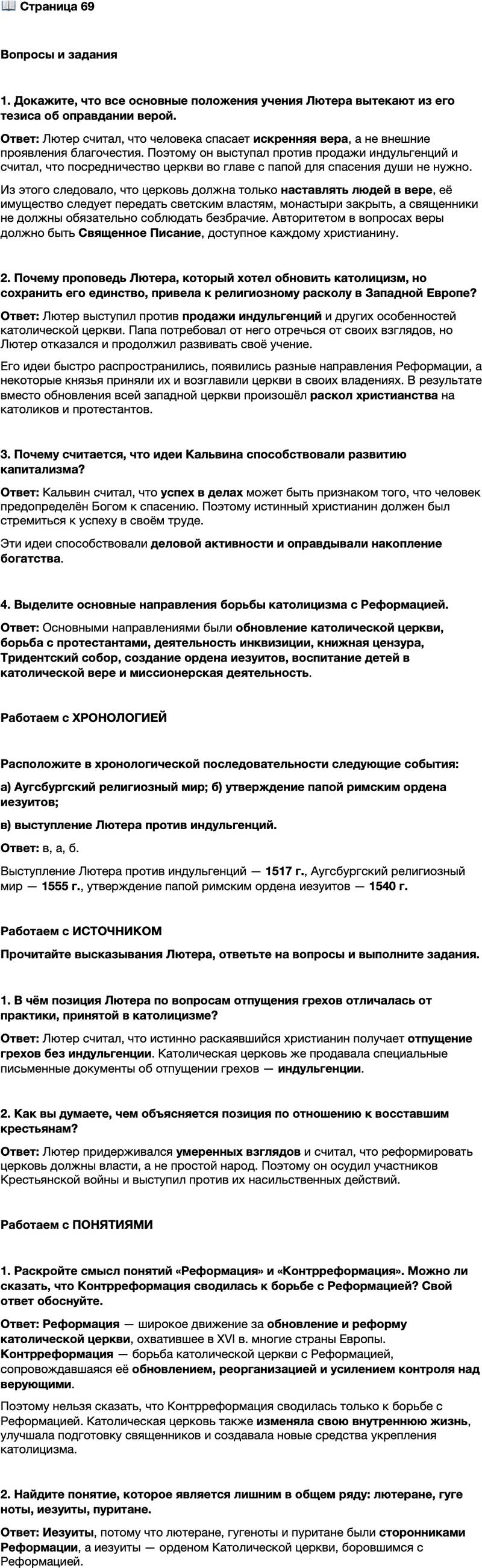 <p>Стр. 69</p>
<p>Вопросы и задания</p>
<p>1. Докажите, что все основные положения учения Лютера вытекают из его тезиса об оправдании верой.</p>
<p>2. Почему проповедь Лютера, который хотел обновить католицизм, но сохранить его единство, привела к религиозному расколу в Западной Европе?</p>
<p>3. Почему считается, что идеи Кальвина способствовали развитию капитализма?</p>
<p>4. Выделите основные направления борьбы католицизма с Реформацией.</p>
<p>Работаем с ХРОНОЛОГИЕЙ</p>
<p>Расположите в хронологической последовательности следующие события:<br />а) Аугсбургский религиозный мир; б) утверждение папой римским ордена иезуитов;<br />в) выступление Лютера против индульгенций.</p>
<p>Работаем с ИСТОЧНИКОМ<br />Прочитайте высказывания Лютера, ответьте на вопросы и выполните задания.<br />а) Каждый христианин, если только он истинно раскаивается, получает полное отпущение вины и без индульгенции.<br />б) Всякий, кто может, должен их (крестьян) бить, душить, колоть тайно или явно и помнить, что не может быть ничего ядовитее, вреднее, ничего более дьявольского, чем мятежник. Его надо убивать, как бешеную собаку: если ты его не убьёшь, то он убьёт тебя и вместе с тобою целую страну.</p>
<p>1. В чём позиция Лютера по вопросам отпущения грехов отличалась от практики, принятой в католицизме?</p>
<p>2. Как вы думаете, чем объясняется позиция по отношению к восставшим крестьянам?</p>
<p>Работаем с ПОНЯТИЯМИ</p>
<p>1. Раскройте смысл понятий &laquo;Реформация&raquo; и &laquo;Контрреформация&raquo;. Можно ли сказать, что Контрреформация сводилась к борьбе с Реформацией? Свой ответ обоснуйте.</p>
<p>2. Найдите понятие, которое является лишним в общем ряду: лютеране, гуге ноты, иезуиты, пуритане.</p>