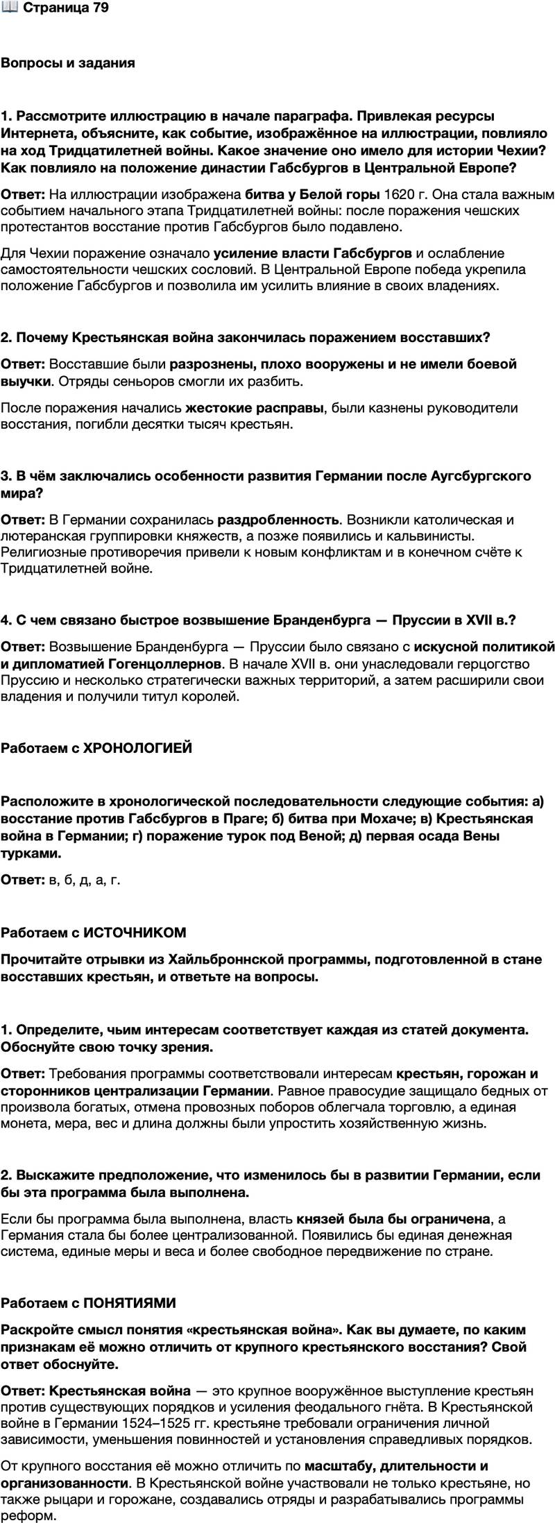 <p>Стр. 79</p>
<p>Вопросы и задания</p>
<p>1. Рассмотрите иллюстрацию в начале параграфа. Привлекая ресурсы Интернета, объясните, как событие, изображённое на иллюстрации, повлияло на ход Тридцатилетней войны. Какое значение оно имело для истории Чехии? Как повлияло на положение династии Габсбургов в Центральной Европе?</p>
<p>2. Почему Крестьянская война закончилась поражением восставших?</p>
<p>3. В чём заключались особенности развития Германии после Аугсбургского мира?</p>
<p>4. С чем связано быстрое возвышение Бранденбурга &mdash; Пруссии в XVII в.?</p>
<p>Работаем с ХРОНОЛОГИЕЙ</p>
<p>Расположите в хронологической последовательности следующие события: а) восстание против Габсбургов в Праге; б) битва при Мохаче; в) Крестьянская война в Германии; г) поражение турок под Веной; д) первая осада Вены турками.</p>
<p>Работаем с ИСТОЧНИКОМ<br />Прочитайте отрывки из Хайльброннской программы, подготовленной в стане восставших крестьян, и ответьте на вопросы.</p>
<p>Какого вида устройство или реформацию нужно принять и установить на пользу и благо всех братьев-христиан:<br />Должны быть реформированы все светские князья, графы, господа, рыцари и дворяне&hellip; Чтобы низшим против князей и господ, бедным против богатых оказывалось равное, скорое и действительное правосудие&hellip;<br />Все дороги&hellip; должны содержаться свободно и без принуждения, без насилий и провозных поборов...<br />Вся золотая и серебряная монета должна быть переплавлена и приведена к одной пробе и весу...<br />&hellip;В Империи должна быть введена одна мера, один локоть, один воз, одинаковый вес, одна длина для сукна&hellip; и всех других товаров.</p>
<p>1. Определите, чьим интересам соответствует каждая из статей документа. Обоснуйте свою точку зрения. 2. Выскажите предположение, что изменилось бы в развитии Германии, если бы эта программа была выполнена.</p>
<p>Работаем с ПОНЯТИЯМИ<br />Раскройте смысл понятия &laquo;крестьянская война&raquo;. Как вы думаете, по каким признакам её можно отличить от крупного крестьянского восстания? Свой ответ обоснуйте.</p>