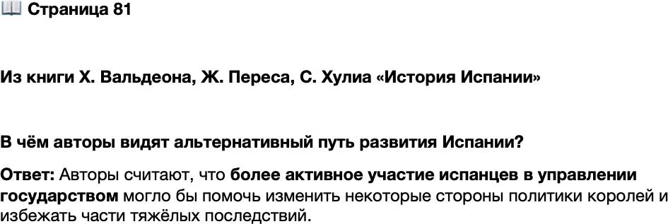 <p>Стр. 81</p>
<p>Из книги Х. Вальдеона, Ж. Переса, С. Хулиа &laquo;История Испании&raquo;<br />Возникает вопрос: в какой мере испанцы разделяли ту политику, которую их короли<br />проводили от их имени в Европе и, в частности, в Нидерландах? XVI век, несомнен-<br />но, являлся для Испании эпохой доминирования и престижа, но понятно, что эта<br />слава была достигнута за счёт подданных, которым предлагалось оплачивать своей<br />кровью и деньгами имперские идеи и предприятия, в одностороннем порядке опре-<br />делённые монархами. Активное участие королевства, возможно, позволило бы ис-<br />править отдельные аспекты этой политики и избежать некоторых драматических по-<br />следствий. Но история не терпит сослагательного наклонения.</p>
<p>В чём авторы видят альтернативный путь развития Испании?</p>