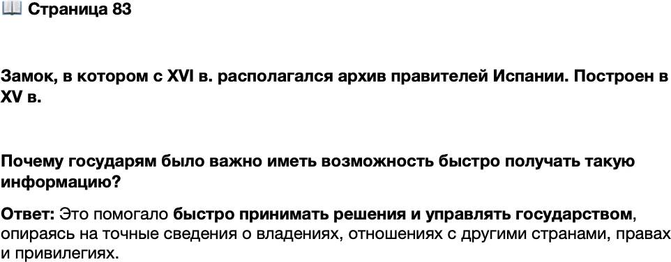 <p>Стр. 83</p>
<p>Замок, в котором с XVI в. располагался архив правителей Испании.<br />Построен в XV в.<br />Архив, грандиозный по объёму хранившейся в нём документации, был<br />великолепно организован, так что по каждому вопросу, будь то история<br />отношений с той или иной страной, завещания испанских королей или<br />пожалованные много лет назад привилегии какому-нибудь монастырю<br />или аристократу, можно было быстро навести справку.</p>
<p>Почему государям было важно иметь возможность быстро получать такую информацию?</p>