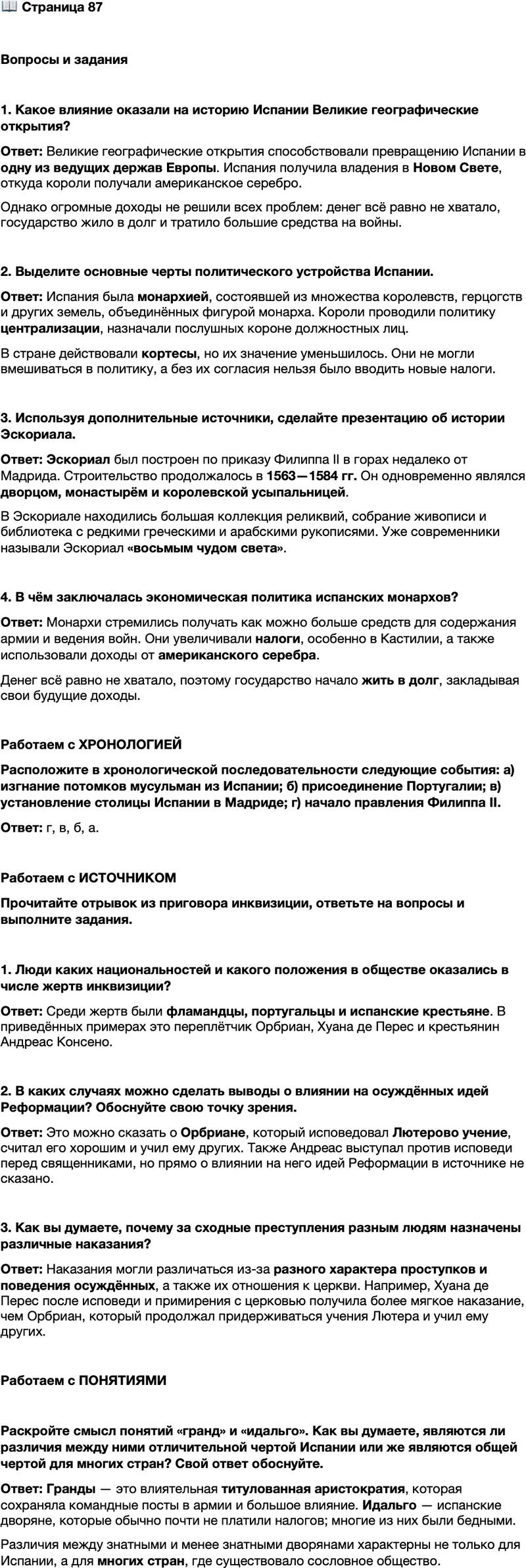 <p>Стр. 87</p>
<p>Вопросы и задания</p>
<p>1. Какое влияние оказали на историю Испании Великие географические открытия?</p>
<p>2. Выделите основные черты политического устройства Испании.</p>
<p>3. Используя дополнительные источники, сделайте презентацию об истории Эскориала.</p>
<p>4. В чём заключалась экономическая политика испанских монархов?</p>
<p>Работаем с ХРОНОЛОГИЕЙ<br />Расположите в хронологической последовательности следующие события: а) изгнание потомков мусульман из Испании; б) присоединение Португалии; в) установление столицы Испании в Мадриде; г) начало правления Филиппа II.</p>
<p>Работаем с ИСТОЧНИКОМ<br />Прочитайте отрывок из приговора инквизиции, ответьте на вопросы и выполните задания.</p>
<p>Во-первых: Орбриан, фламандец, проживающий в Херес-де-ла-Фронтера, по профессии переплётчик, 30 лет. Он сжёг некоторые картины вместе с изображением Господа нашего Иисуса Христа и других святых и вообще исповедовал Лютерово учение, считая его хорошим. Он, кроме того, осмелился учить<br />других. Он выказал себя упорствующим, а потому был проклят и передан представителям светского суда для сожжения живым с конфискацией его имущества, движимого и недвижимого.<br />Во-вторых: Хуана де Перес, португалка, женщина 40 лет. Она придерживалась иудейской веры и сохраняла её в течение многих лет, соблюдая все её предписания и церемонии, и вводила этим в соблазн других. Она исповедовалась и примирилась с церковью. Она наказывается отлучением и вечным<br />тюрем ным заключением. Её движимое и недвижимое имущество конфискуется&hellip;<br />В-тридцать вторых: Андреас Консено, крестьянин, сказал, что перед священниками не следует исповедоваться в тяжких грехах, ибо они такие же люди, как и он. Он должен покаяться и получить сто ударов розгами.</p>
<p>1. Люди каких национальностей и какого положения в обществе оказались в числе жертв инквизиции?</p>
<p>2. В каких случаях можно сделать выводы о влиянии на осуждённых идей Реформации? Обоснуйте свою точку зрения.</p>
<p>3. Как вы думаете, почему за сходные преступления разным людям назначены различные наказания?</p>
<p>Работаем с ПОНЯТИЯМИ</p>
<p>Раскройте смысл понятий &laquo;гранд&raquo; и &laquo;идальго&raquo;. Как вы думаете, являются ли различия между ними отличительной чертой Испании или же являются общей чертой для многих стран? Свой ответ обоснуйте.</p>