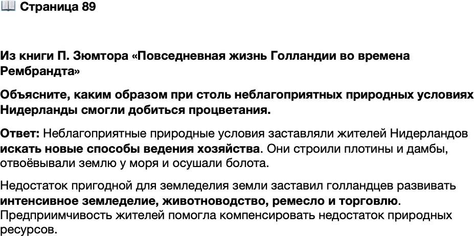 <p>Стр. 89</p>
<p>Из книги П. Зюмтора &laquo;Повседневная жизнь Голландии во времена Рембрандта&raquo;<br />Нидерландская земля практически бесплодна. За исключением молочных продук-<br />тов, то немногое, что удавалось из неё выжать, не могло удовлетворить огромное<br />население. Практически всё приходилось ввозить из-за границы &mdash; пшеницу, овёс,<br />уголь, любое промышленное сырьё, от кожи и металлов до шерсти, конопли, краси-<br />телей, строительного и мачтового леса.<br />К тому же жителям этих земель приходилось постоянно отвоёвывать себе простран-<br />ство у моря и болот. Вода была повсюду, для защиты от неё строили плотины и дам-<br />бы, отгораживавшие сушу от моря. Для Нидерландов они оказывались жизненно<br />важными, за порчу этих сооружений полагалось наказание вплоть до смертной казни.</p>
<p>Объясните, каким образом при столь неблагоприятных природных условиях Нидерланды смогли добиться процветания.</p>