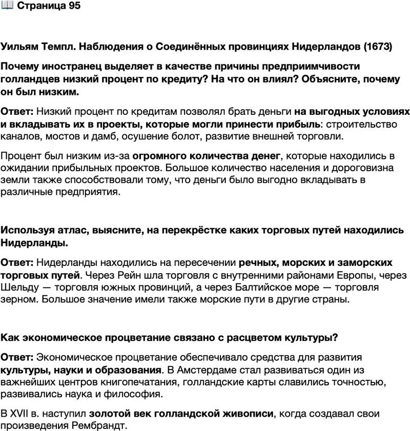<p>Стр. 95</p>
<p>Уильям Темпл. Наблюдения о Соединённых провинциях Нидерландов (1673)<br />Низкий процент [по кредитам] и дороговизна земли &mdash; следствие огромного<br />количества народа и причина того, что столько денег лежит в ожидании любого<br />проекта, который только может принести прибыль: прокладывания каналов,<br />строительства мостов и дамб, выравнивания дюн и осушения болот, не говоря<br />уже обо всех новых предприятиях во внешней торговле, которые затеваются хотя<br />бы с некоторой вероятностью извлечения дохода.</p>
<p>Почему иностранец выделяет в качестве причины предприимчивости голландцев низкий процент по кредиту? На что он влиял? Объясните, почему он был низким.</p>
<p>Используя атлас, выясните, на перекрёстке каких торговых путей находились Нидерланды.</p>
<p>Как экономическое процветание связано с расцветом культуры?</p>