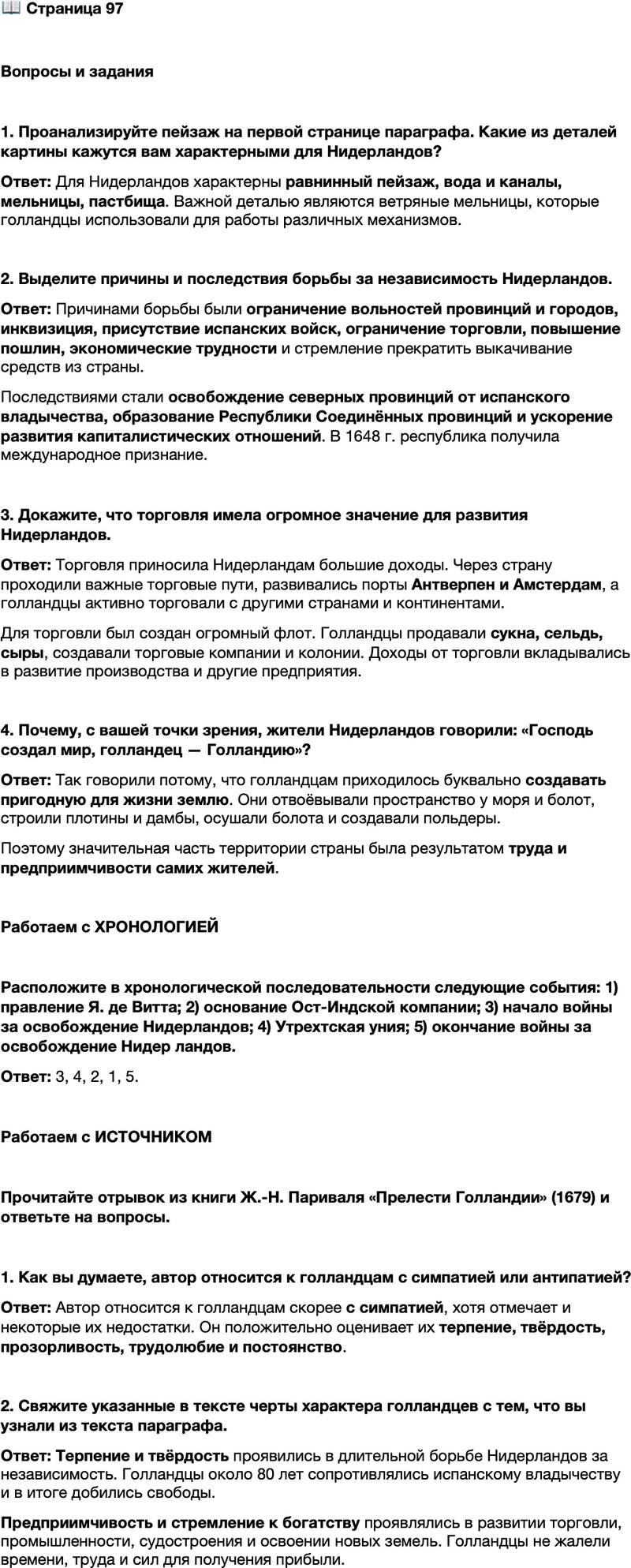 <p>Стр. 97</p>
<p>Вопросы и задания</p>
<p>1. Проанализируйте пейзаж на первой странице параграфа. Какие из деталей картины кажутся вам характерными для Нидерландов?</p>
<p>2. Выделите причины и последствия борьбы за независимость Нидерландов.</p>
<p>3. Докажите, что торговля имела огромное значение для развития Нидерландов.</p>
<p>4. Почему, с вашей точки зрения, жители Нидерландов говорили: &laquo;Господь создал мир, голландец &mdash; Голландию&raquo;?</p>
<p>Работаем с ХРОНОЛОГИЕЙ</p>
<p>Расположите в хронологической последовательности следующие события: 1) правление Я. де Витта; 2) основание Ост-Индской компании; 3) начало войны за освобождение Нидерландов; 4) Утрехтская уния; 5) окончание войны за освобождение Нидер ландов.</p>
<p>Работаем с ИСТОЧНИКОМ</p>
<p>Прочитайте отрывок из книги Ж.-Н. Париваля &laquo;Прелести Голландии&raquo; (1679) и ответьте на вопросы.<br />Голландцы терпеливы и тверды в своих решениях, они ни за что не откажутся от задуманного, и это постоянство неизменно заставляет их идти до конца. Они чрезвычайно прозорливы, и обмануть их нелегко. В вопросах чести они несколько менее чувствительны, нежели другие нации, но нет среди них<br />столь же жадной до наживы. Кажется, что они впитывают с молоком матери жажду богатств и рвение в их приобретении. Они не жалеют ради этого ни времени, ни труда, ни сил и добровольно подвергают себя риску самых долгих и самых опасных путешествий.</p>
<p>1. Как вы думаете, автор относится к голландцам с симпатией или антипатией?</p>
<p>2. Свяжите указанные в тексте черты характера голландцев с тем, что вы узнали из текста параграфа.</p>