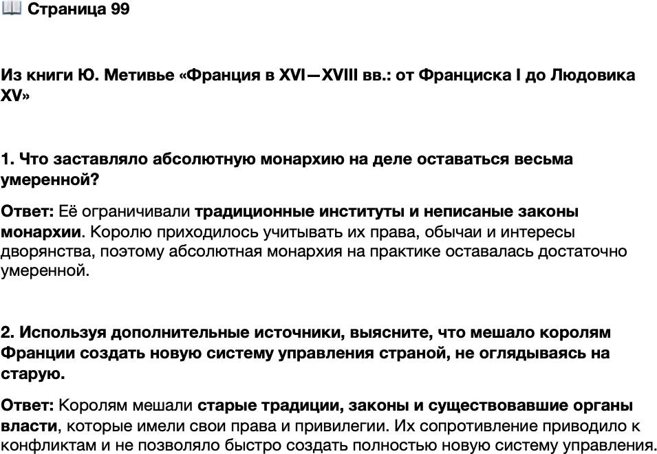 <p>Стр. 99</p>
<p>Из книги Ю. Метивье &laquo;Франция в XVI&mdash;XVIII вв.: от Франциска I до Людовика XV&raquo;<br />На практике институты королевской власти и традиционные институты всегда нахо-<br />дили компромисс и неплохо уживались друг с другом. Более или менее пассивное<br />сопротивление институтов &laquo;по обычаю&raquo; привело к выработке двойственного образа<br />монархии &mdash; абсолютной по своим принципам и умеренной на деле. <&hellip;> В течение<br />всего XVI столетия методом проб и ошибок выстраивалась административная систе-<br />ма. Следует помнить, что в ту эпоху всё это было зыбким и неустойчивым: контуры<br />и пределы власти и полномочий были непостоянны, функции и полномочия различ-<br />ных институтов власти то и дело смешивались, что становилось причиной бесконеч-<br />ных недоразумений и конфликтов. Даже сами слова обозначали стоящие за ними<br />понятия неопределённо и неоднозначно.</p>
<p>1. Что заставляло абсолютную монархию на деле оставаться весьма умеренной?</p>
<p>2. Используя дополнительные источники, выясните, что мешало королям Франции создать новую систему управления страной, не оглядываясь на старую.</p>