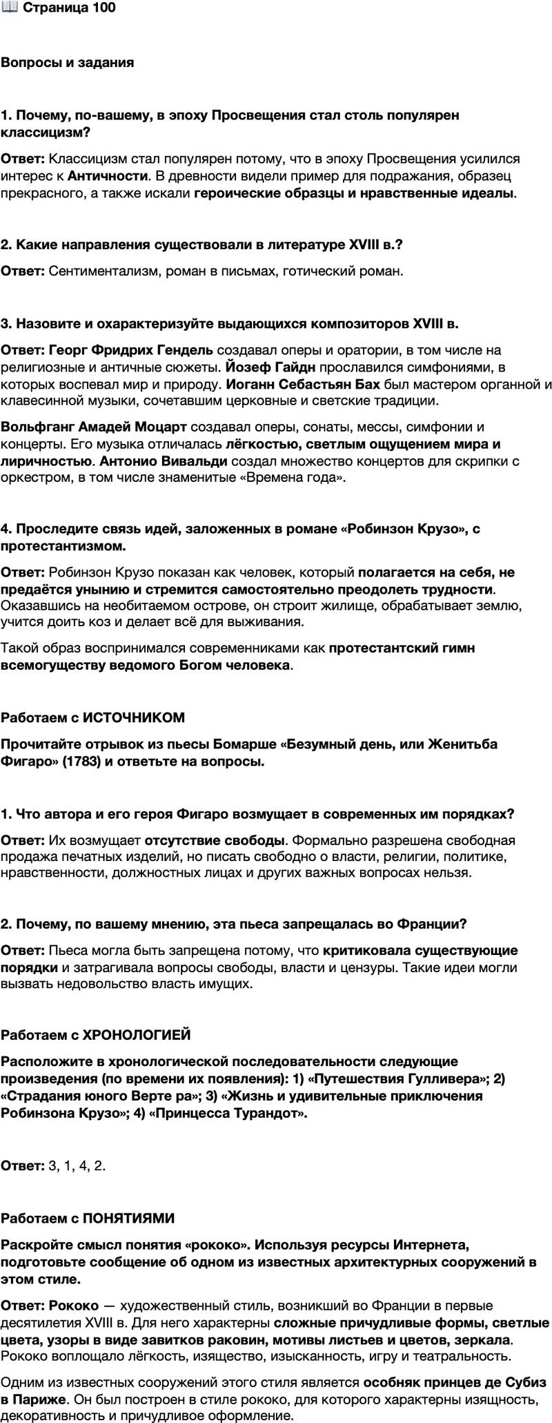 <p>Стр. 100</p>
<p>Вопросы и задания</p>
<p>1. Почему, по-вашему, в эпоху Просвещения стал столь популярен классицизм?</p>
<p>2. Какие направления существовали в литературе XVIII в.?</p>
<p>3. Назовите и охарактеризуйте выдающихся композиторов XVIII в.</p>
<p>4. Проследите связь идей, заложенных в романе &laquo;Робинзон Крузо&raquo;, с протестантизмом.</p>
<p>Работаем с ИСТОЧНИКОМ<br />Прочитайте отрывок из пьесы Бомарше &laquo;Безумный день, или Женитьба Фигаро&raquo; (1783) и ответьте на вопросы.</p>
<p>Мне ответили, что, пока я пребывал на казённых хлебах, в Мадриде была<br />введена свободная продажа любых изделий, вплоть до изделий печатных, и что<br />я только не имею права касаться в моих статьях власти, религии, политики,<br />нравственности, должностных лиц, благонадёжных корпораций, Оперного те-<br />атра, равно как и других театров, а также всех лиц, имеющих к чему-либо от-<br />ношение, &mdash; обо всём же остальном я могу писать совершенно свободно под<br />надзором двух-трёх цензоров.</p>
<p>1. Что автора и его героя Фигаро возмущает в современных им порядках?</p>
<p>2. Почему, по вашему мнению, эта пьеса запрещалась во Франции?</p>
<p>Работаем с ХРОНОЛОГИЕЙ<br />Расположите в хронологической последовательности следующие произведения (по времени их появления): 1) &laquo;Путешествия Гулливера&raquo;; 2) &laquo;Страдания юного Верте ра&raquo;; 3) &laquo;Жизнь и удивительные приключения Робинзона Крузо&raquo;; 4) &laquo;Принцесса Турандот&raquo;.</p>
<p>Работаем с ПОНЯТИЯМИ<br />Раскройте смысл понятия &laquo;рококо&raquo;. Используя ресурсы Интернета, подготовьте сообщение об одном из известных архитектурных сооружений в этом стиле.</p>