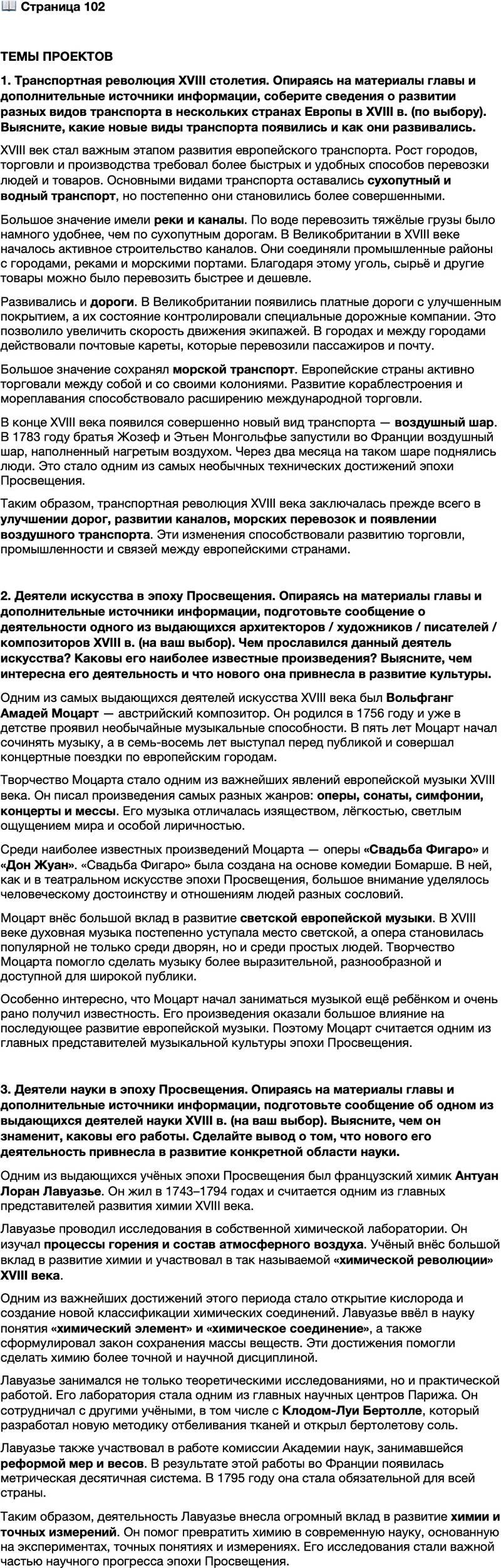 <p>Стр. 102</p>
<p>ТЕМЫ ПРОЕКТОВ<br />1. Транспортная революция XVIII столетия. Опираясь на материалы главы и дополнительные источники информации, соберите сведения о развитии разных видов транспорта в нескольких странах Европы в XVIII в. (по выбору). Выясните, какие новые виды транспорта появились и как они развивались.</p>
<p>2. Деятели искусства в эпоху Просвещения. Опираясь на материалы главы и дополнительные источники информации, подготовьте сообщение о деятельности одного из выдающихся архитекторов / художников / писателей / композиторов XVIII в. (на ваш выбор). Чем прославился данный деятель искусства? Каковы его наиболее известные произведения? Выясните, чем интересна его деятельность и что нового она привнесла в развитие культуры.</p>
<p>3. Деятели науки в эпоху Просвещения. Опираясь на материалы главы и дополнительные источники информации, подготовьте сообщение об одном из выдающихся деятелей науки XVIII в. (на ваш выбор). Выясните, чем он знаменит, каковы его работы. Сделайте вывод о том, что нового его деятельность привнесла в развитие конкретной области науки.</p>