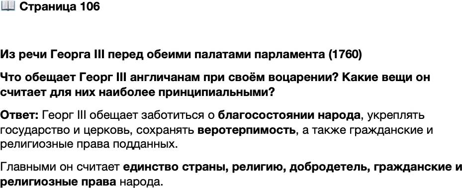 <p>Стр. 106</p>
<p>Из речи Георга III перед обеими палатами парламента (1760)<br />Рождённый и получивший образование в этой стране,<br />я горжусь тем, что я британец. И особенным счастьем для ме-<br />ня на протяжении всей жизни будет повышение благосостоя-<br />ния народа, чью преданность и любовь я считаю величайшей<br />и самой надёжной опорой моего трона. И я не сомневаюсь,<br />что его приверженность этим чувствам может сравняться<br />с твёрдостью моей неизменной решимости придерживаться<br />великолепного устройства церкви и государства и укреплять<br />его, а также сохранять в неприкосновенности веротерпи-<br />мость. Гражданские и религиозные права моих возлюбленных<br />подданных так же дороги мне, как и самые ценные прерога-<br />тивы моей Короны. Моё неизменное намерение сохранять<br />и поощрять истинную религию и добродетель будет способ-<br />ствовать дальнейшему укреплению единства и станет наилуч-<br />шим способом снискать божественное благословение моему<br />царствованию.</p>
<p>Что обещает Георг III англичанам при своём воцарении? Какие вещи он считает для них наиболее принципиальными?</p>