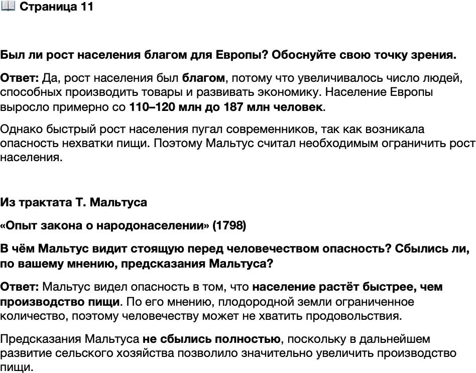 <p>Стр. 11</p>
<p>Был ли рост населения благом для Европы? Обоснуйте свою точку зрения.</p>
<p>Из трактата Т. Мальтуса<br />&laquo;Опыт закона о народонаселении&raquo; (1798)<br />Миллиард людей по закону народонаселения должен удвоиться через 25 лет,<br />точно так же, как и тысяча человек; но нельзя получить с прежней лёгкостью пи-<br />щу для пропитания быстровозрастающего населения. Человек стеснён ограничен-<br />ным пространством; когда мало-помалу, десятина за десятиной, будет занята<br />и возделана вся плодородная земля, увеличение количества пищи может быть до-<br />стигнуто не иначе, как только путём улучшения занятых ранее земель. Эти улуч-<br />шения, по самим свойствам почвы, не могут сопровождаться постоянно возраста-<br />ющими успехами, в то время как население, если оно находит средства существо-<br />вания, возрастает безгранично и это возрастание становится, в свою очередь,<br />причиной нового возрастания.</p>
<p>В чём Мальтус видит стоящую перед человечеством опасность? Сбылись ли, по вашему мнению, предсказания Мальтуса?</p>