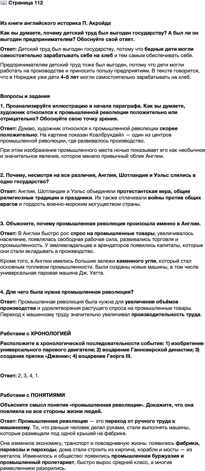 <p>Стр. 112</p>
<p>Из книги английского историка П. Акройда<br />Детский труд был выгоден государству и обладал бесконечны-<br />ми преимуществами для самих бедняков. Во время путешествий по стра-<br />не Дефо писал, что в Норидже &laquo;едва ли найдётся ребёнок старше 5 лет,<br />который бы не работал&raquo;. <&hellip;> Говоря про Норидж, Дефо отмечал, что<br />&laquo;дети в возрасте 4 или 5 лет уже могли самостоятельно зарабатывать себе<br />на хлеб&raquo;.</p>
<p>Как вы думаете, почему детский труд был выгоден государству? А был ли он выгоден предпринимателям? Обоснуйте свой ответ.</p>
<p>Вопросы и задания<br />1. Проанализируйте иллюстрацию в начале параграфа. Как вы думаете, художник относился к промышленной революции положительно или отрицательно? Обоснуйте свою точку зрения.</p>
<p>2. Почему, несмотря на все различия, Англия, Шотландия и Уэльс слились в одно государство?</p>
<p>3. Объясните, почему промышленная революция произошла именно в Англии.</p>
<p>4. Для чего была нужна промышленная революция?</p>
<p>Работаем с ХРОНОЛОГИЕЙ<br />Расположите в хронологической последовательности события: 1) изобретение универсального парового двигателя; 2) воцарение Ганноверской династии; 3) создание прялки &laquo;Дженни&raquo;; 4) воцарение Георга III.</p>
<p>Работаем с ПОНЯТИЯМИ<br />Объясните смысл понятия &laquo;промышленная революция&raquo;. Докажите, что она повлияла на все стороны жизни людей.</p>