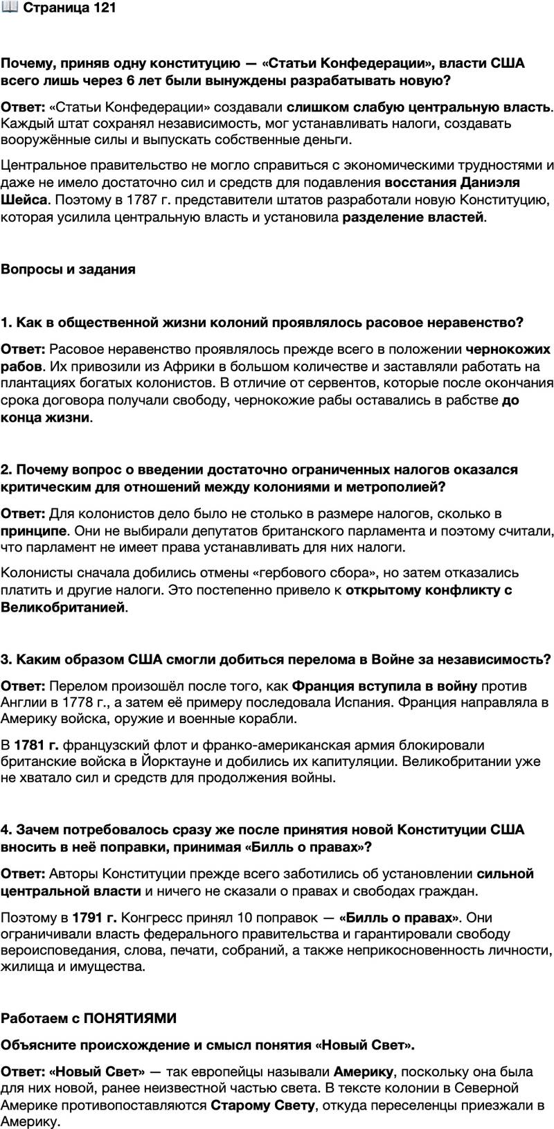 <p>Стр. 121</p>
<p>Почему, приняв одну конституцию &mdash; &laquo;Статьи Конфедерации&raquo;, власти США всего лишь через 6 лет были вынуждены разрабатывать новую?</p>
<p>Вопросы и задания</p>
<p>1. Как в общественной жизни колоний проявлялось расовое неравенство?</p>
<p>2. Почему вопрос о введении достаточно ограниченных налогов оказался критическим для отношений между колониями и метрополией?</p>
<p>3. Каким образом США смогли добиться перелома в Войне за независимость?</p>
<p>4. Зачем потребовалось сразу же после принятия новой Конституции США вносить в неё поправки, принимая &laquo;Билль о правах&raquo;?</p>
<p>Работаем с ПОНЯТИЯМИ<br />Объясните происхождение и смысл понятия &laquo;Новый Свет&raquo;.</p>