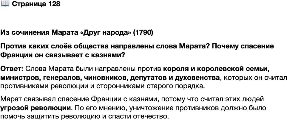<p>Стр. 128</p>
<p>Из сочинения Марата &laquo;Друг народа&raquo; (1790)<br />Перестаньте же напрасно терять время на обдумывание<br />средств обороны&hellip; Начните с того, чтобы захватить короля,<br />дофина и королевскую семью, поставьте их под сильную<br />охрану, и пусть они отвечают за всё собственными голова-<br />ми. Отрубите затем без всяких колебаний головы контрре-<br />волюционным генералам, министрам и бывшим мини-<br />страм; мэру и членам муниципалитета, являющимся про-<br />тивниками революции; перебейте без всякой пощады весь<br />парижский генеральный штаб, всех депутатов Националь-<br />ного собрания &mdash; попов и приверженцев министерства,<br />всех известных приспешников деспотизма. Повторяю, у вас<br />остаётся только одно это средство для спасения отечества.</p>
<p>Против каких слоёв общества направлены слова Марата? Почему спасение Франции он связывает с казнями?</p>