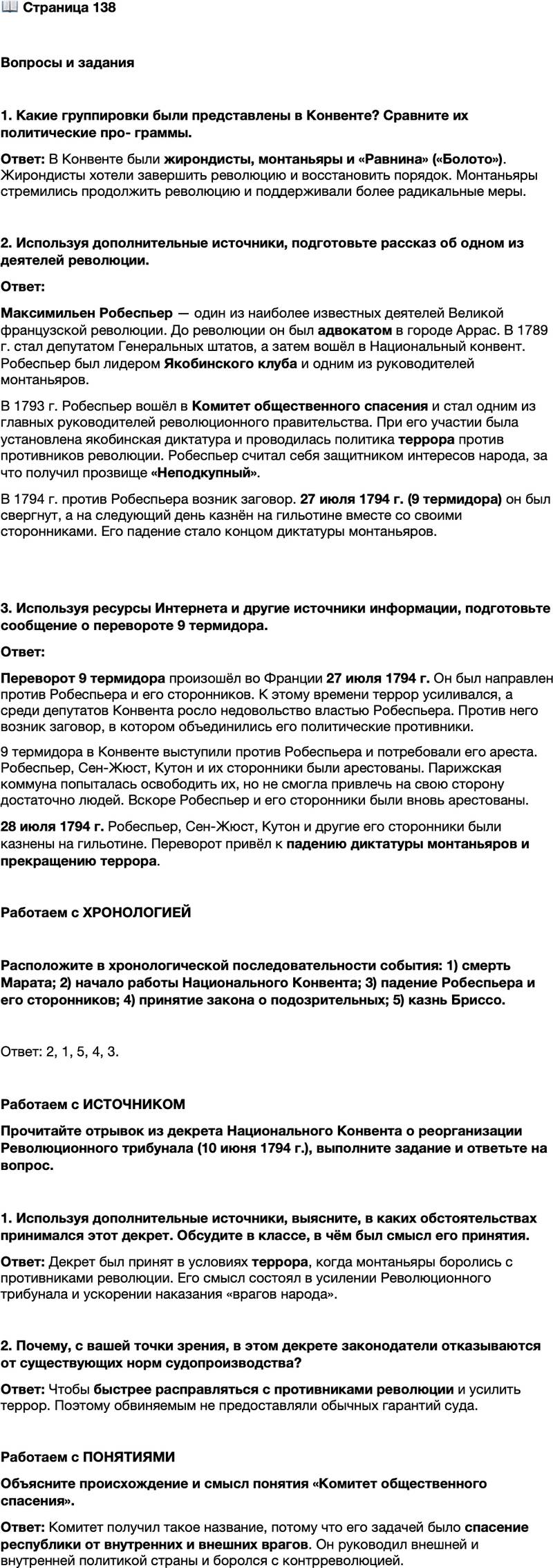 <p>Стр. 138</p>
<p>Вопросы и задания</p>
<p>1. Какие группировки были представлены в Конвенте? Сравните их политические про- граммы.</p>
<p>2. Используя дополнительные источники, подготовьте рассказ об одном из деятелей революции.</p>
<p>3. Используя ресурсы Интернета и другие источники информации, подготовьте сообщение о перевороте 9 термидора.</p>
<p>Работаем с ХРОНОЛОГИЕЙ</p>
<p>Расположите в хронологической последовательности события: 1) смерть Марата; 2) начало работы Национального Конвента; 3) падение Робеспьера и его сторонников; 4) принятие закона о подозрительных; 5) казнь Бриссо.</p>
<p>Работаем с ИСТОЧНИКОМ<br />Прочитайте отрывок из декрета Национального Конвента о реорганизации Революционного трибунала (10 июня 1794 г.), выполните задание и ответьте на вопрос.<br />Ст. 4. Революционный трибунал учреждён для того, чтобы наказывать врагов народа.<br />Ст. 5. Врагами народа объявляются те, кто силой или хитростью стремится уничтожить общественную свободу. <&hellip;><br />Ст. 7. Наказанием, установленным за все преступления, подлежащие ведению Революционного трибунала, является смертная казнь.<br />Ст. 8. Доказательством, необходимым для вынесения приговоров над врагами народа, является всякая вещественная или моральная улика; единственным руководством для вынесения приговора должна быть совесть присяжных, проникнутых любовью к родине; их целью является торжество республики и гибель её врагов.</p>
<p>1. Используя дополнительные источники, выясните, в каких обстоятельствах принимался этот декрет. Обсудите в классе, в чём был смысл его принятия.</p>
<p>2. Почему, с вашей точки зрения, в этом декрете законодатели отказываются от существующих норм судопроизводства?</p>
<p>Работаем с ПОНЯТИЯМИ<br />Объясните происхождение и смысл понятия &laquo;Комитет общественного спасения&raquo;.</p>