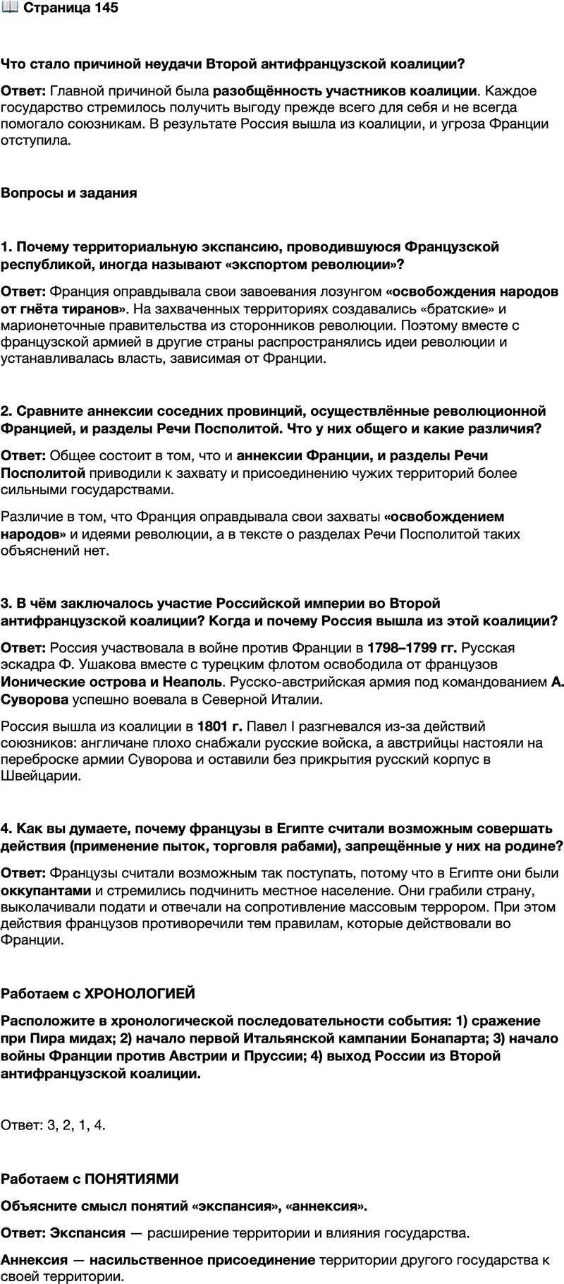 <p>Стр. 145</p>
<p>Что стало причиной неудачи Второй антифранцузской коалиции?</p>
<p>Вопросы и задания</p>
<p>1. Почему территориальную экспансию, проводившуюся Французской республикой, иногда называют &laquo;экспортом революции&raquo;?</p>
<p>2. Сравните аннексии соседних провинций, осуществлённые революционной Францией, и разделы Речи Посполитой. Что у них общего и какие различия?</p>
<p>3. В чём заключалось участие Российской империи во Второй антифранцузской коалиции? Когда и почему Россия вышла из этой коалиции?</p>
<p>4. Как вы думаете, почему французы в Египте считали возможным совершать действия (применение пыток, торговля рабами), запрещённые у них на родине?</p>
<p>Работаем с ХРОНОЛОГИЕЙ<br />Расположите в хронологической последовательности события: 1) сражение при Пира мидах; 2) начало первой Итальянской кампании Бонапарта; 3) начало войны Франции против Австрии и Пруссии; 4) выход России из Второй антифранцузской коалиции.</p>
<p>Работаем с ПОНЯТИЯМИ<br />Объясните смысл понятий &laquo;экспансия&raquo;, &laquo;аннексия&raquo;.</p>