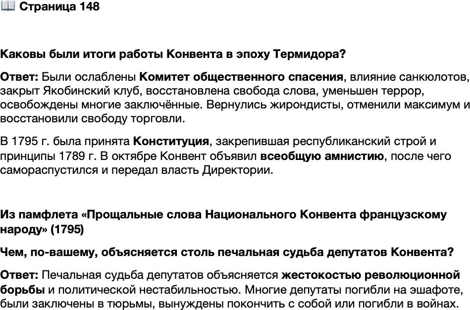 <p>Стр. 148</p>
<p>Каковы были итоги работы Конвента в эпоху Термидора?</p>
<p>Из памфлета &laquo;Прощальные слова Национального Конвента французскому народу&raquo; (1795)<br />Пусть опыт Конвента научит вас. Посмотрите, какова была до сегодняшнего<br />дня цена его долгих и мучительных трудов; большая часть его членов выбита:<br />одних препроводили на эшафот, других принудили самим подарить себе смерть;<br />тех вы видели брошенными в тюрьмы, эти нашли убежище в мрачных подземных<br />пещерах, иные, более счастливые, погибли от вражеских пуль в рядах защитников<br />свободы. Какой батальон когда-либо выходил из битвы столь поредевшим?</p>
<p>Чем, по-вашему, объясняется столь печальная судьба депутатов Конвента?</p>