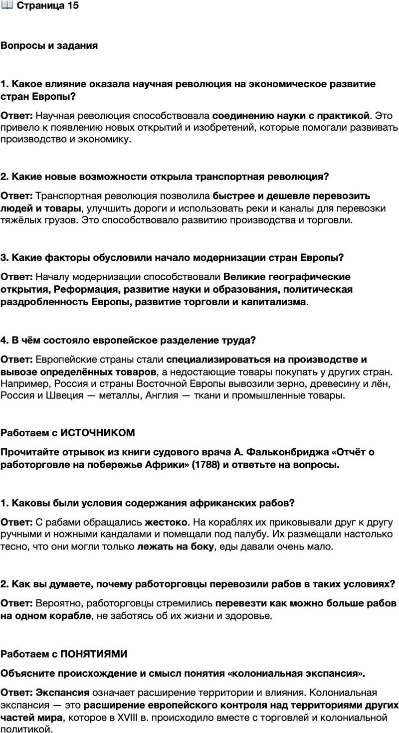 <p>Стр. 15</p>
<p>Вопросы и задания</p>
<p>1. Какое влияние оказала научная революция на экономическое развитие стран Европы?</p>
<p>2. акие новые возможности открыла транспортная революция?</p>
<p>3. Какие факторы обусловили начало модернизации стран Европы?</p>
<p>4. В чём состояло европейское разделение труда?</p>
<p>Работаем с ИСТОЧНИКОМ<br />Прочитайте отрывок из книги судового врача А. Фальконбриджа &laquo;Отчёт о работорговле на побережье Африки&raquo; (1788) и ответьте на вопросы.</p>
<p>Как только бедные африканцы, купленные на ярмарках, попадают в руки<br />чёрных торговцев, они испытывают самые серьёзные из всех страданий, на ко-<br />торые отныне обречены. И нет ни малейших сомнений в том, что даже до того,<br />как попасть на ярмарки, большое их количество погибает от жестокого обра-<br />щения, голода, путешествия через негостеприимные пустыни&hellip; Им дают столь<br />немного еды, что её едва достаточно, чтобы поддерживать силы&hellip;<br />Но и после того, как они становятся собственностью европейцев, их поло-<br />жение не улучшается. С ними обращаются не менее жестоко. Как только не-<br />гров доставляют на борт корабля, их сразу же приковывают друг к другу попар-<br />но ручными и ножными кандалами. После этого их отправляют под палубы&hellip;<br />Их набивают столь плотно, что они могут лишь лежать на боку&hellip;</p>
<p>1. Каковы были условия содержания африканских рабов?</p>
<p>2. Как вы думаете, почему работорговцы перевозили рабов в таких условиях?</p>
<p>Работаем с ПОНЯТИЯМИ<br />Объясните происхождение и смысл понятия &laquo;колониальная экспансия&raquo;.</p>