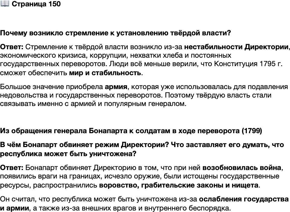<p>Стр. 150</p>
<p>Почему возникло стремление к установлению твёрдой власти?</p>
<p>Из обращения генерала Бонапарта к солдатам в ходе переворота (1799)<br />Солдаты! Армия всем сердцем вместе со мной, точно так же как я &mdash; с Законо-<br />дательным корпусом. Если Советы [Совет старейшин и Совет пятисот] не примут<br />энергичных и решительных мер, республика будет уничтожена.<br />В каком состоянии я оставил Францию и в каком её нашёл? Я оставил вам<br />мир, а нашёл войну! Я оставил вам завоевания, а теперь враги на ваших границах!<br />Я оставил наши арсеналы полными, а теперь в них нет оружия! Я оставил при-<br />везённые из Италии миллионы, а теперь нахожу повсюду грабительские законы<br />и нищету! Наши пушки были проданы! Воровство стало постоянным! Все государ-<br />ственные ресурсы истощены! Солдат остался беззащитным! Где храбрецы, сто ты-<br />сяч товарищей, которых я оставил, увенчанных лаврами? Что с ними сталось?</p>
<p>В чём Бонапарт обвиняет режим Директории? Что заставляет его думать, что республика может быть уничтожена?</p>
