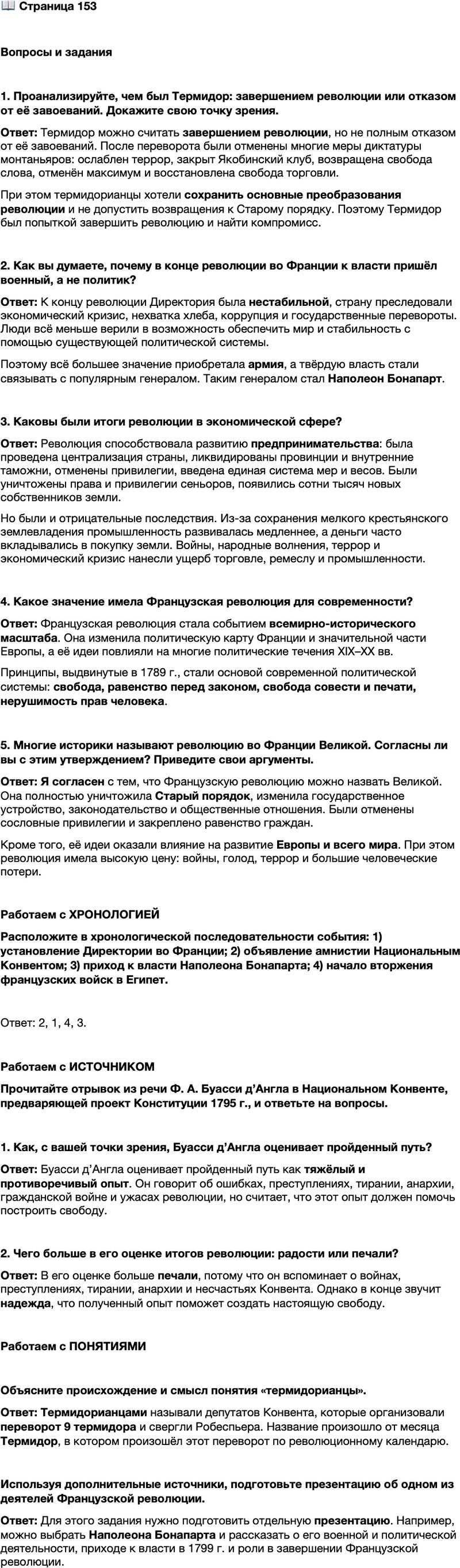 <p>Стр. 153</p>
<p>Вопросы и задания</p>
<p>1. Проанализируйте, чем был Термидор: завершением революции или отказом от её завоеваний. Докажите свою точку зрения.</p>
<p>2. Как вы думаете, почему в конце революции во Франции к власти пришёл военный, а не политик?</p>
<p>3. Каковы были итоги революции в экономической сфере?</p>
<p>4. Какое значение имела Французская революция для современности?</p>
<p>5. Многие историки называют революцию во Франции Великой. Согласны ли вы с этим утверждением? Приведите свои аргументы.</p>
<p>Работаем с ХРОНОЛОГИЕЙ<br />Расположите в хронологической последовательности события: 1) установление Директории во Франции; 2) объявление амнистии Национальным Конвентом; 3) приход к власти Наполеона Бонапарта; 4) начало вторжения французских войск в Египет.</p>
<p>Работаем с ИСТОЧНИКОМ<br />Прочитайте отрывок из речи Ф. А. Буасси д&rsquo;Англа в Национальном Конвенте, предваряющей проект Конституции 1795 г., и ответьте на вопросы.</p>
<p>Наконец настала счастливая эпоха, когда мы, перестав быть гладиаторами<br />свободы, можем стать её истинными основателями. <&hellip;> Мы прожили за шесть<br />лет шесть веков. Пусть этот опыт, доставшийся столь дорогой ценой, не будет<br />вами утрачен. Пришло время извлечь уроки из преступлений монархии, оши-<br />бок Учредительного собрания, колебаний и отступлений назад Законодатель-<br />ного собрания, злодеяний тирании&hellip; бедствий анархии, несчастий Конвента,<br />ужасов гражданской войны.</p>
<p>1. Как, с вашей точки зрения, Буасси д&rsquo;Англа оценивает пройденный путь?</p>
<p>2. Чего больше в его оценке итогов революции: радости или печали?</p>
<p>Работаем с ПОНЯТИЯМИ<br />Объясните происхождение и смысл понятия &laquo;термидорианцы&raquo;.</p>
<p>Используя дополнительные источники, подготовьте презентацию об одном из деяте-<br />лей Французской революции.</p>