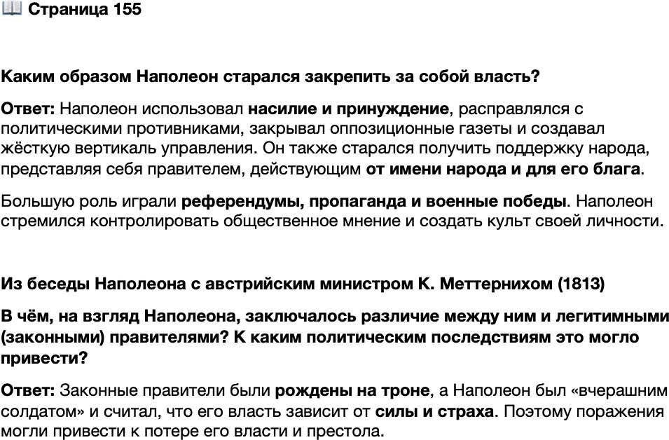 <p>Стр. 155</p>
<p>Каким образом Наполеон старался закрепить за собой власть?</p>
<p>Из беседы Наполеона с австрийским министром К. Меттернихом (1813)<br />Я скорее умру, чем уступлю хотя бы пядь земли. Ваши государи, рождённые<br />на троне, могут позволить себе быть 20 раз разбитыми и всё же вновь возвращать-<br />ся в свои столицы; но этого не могу я, вчерашний солдат! Моё правление не прод-<br />лится дольше того дня, когда я перестану быть сильным и, следовательно, вызы-<br />вающим страх.</p>
<p>В чём, на взгляд Наполеона, заключалось различие между ним и легитимными (законными) правителями? К каким политическим последствиям это могло привести?</p>