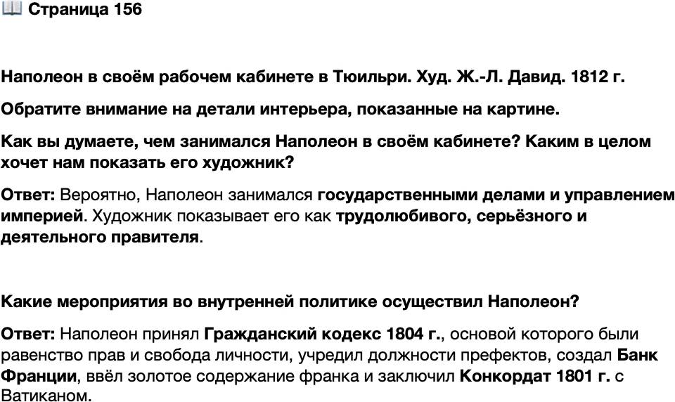 <p>Стр. 156</p>
<p>Наполеон в своём рабочем кабинете в Тюильри. Худ. Ж.-Л. Давид. 1812 г.<br />Обратите внимание на детали интерьера, показанные на картине.<br />Как вы думаете, чем занимался Наполеон в своём кабинете? Каким в целом хочет нам показать его художник?</p>
<p>Какие мероприятия во внутренней политике осуществил Наполеон?</p>