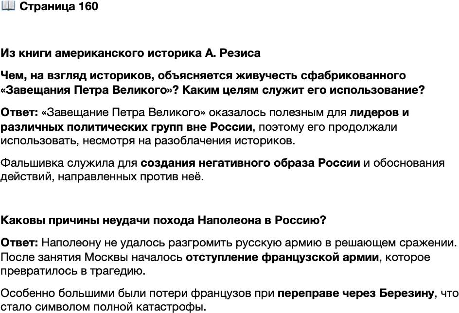 <p>Стр. 160</p>
<p>Из книги американского историка А. Резиса<br />Чем же объясняется подобная удивительная устойчивость этого явно<br />фальшивого документа? Наиболее очевидный ответ заключается в том, что он оказал-<br />ся в высшей степени полезным для лидеров и групп чуть ли не во всех политических<br />кругах вне России&hellip; неудивительно, что историческая наука до сих пор не одержала<br />полной победы в затяжной борьбе с этим мошенническим и опасным документом.</p>
<p>Чем, на взгляд историков, объясняется живучесть сфабрикованного &laquo;Завещания Петра Великого&raquo;? Каким целям служит его использование?</p>
<p>Каковы причины неудачи похода Наполеона в Россию?</p>