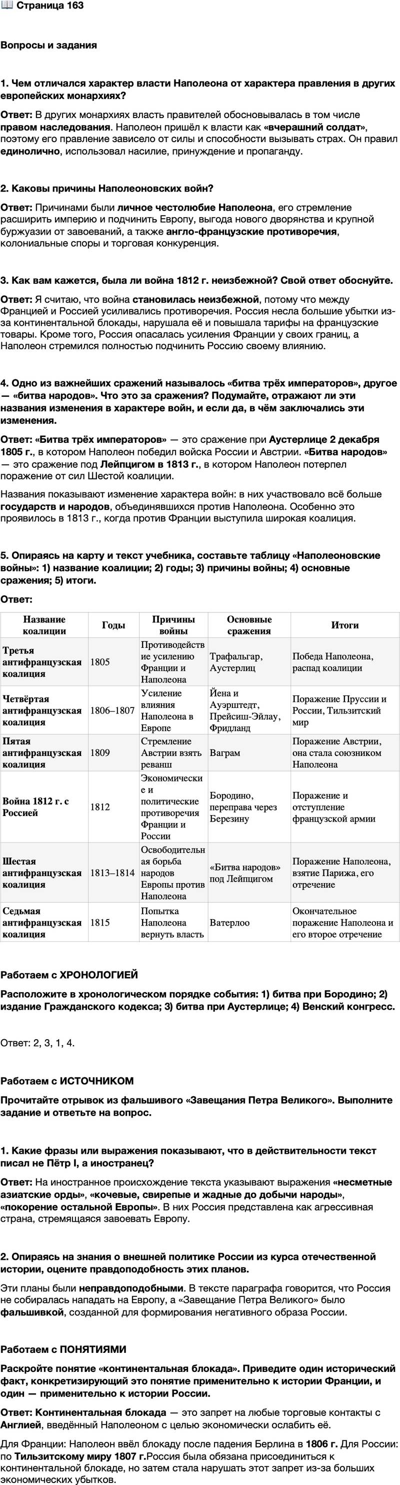 <p>Стр. 163</p>
<p>Вопросы и задания</p>
<p>1. Чем отличался характер власти Наполеона от характера правления в других евро-<br />пейских монархиях?</p>
<p>2. Каковы причины Наполеоновских войн?</p>
<p>3. Как вам кажется, была ли война 1812 г. неизбежной? Свой ответ обоснуйте.</p>
<p>4. Одно из важнейших сражений называлось &laquo;битва трёх императоров&raquo;, другое &mdash; &laquo;битва народов&raquo;. Что это за сражения? Подумайте, отражают ли эти названия изменения в характере войн, и если да, в чём заключались эти изменения.</p>
<p>5. Опираясь на карту и текст учебника, составьте таблицу &laquo;Наполеоновские войны&raquo;: 1) название коалиции; 2) годы; 3) причины войны; 4) основные сражения; 5) итоги.</p>
<p>Работаем с ХРОНОЛОГИЕЙ<br />Расположите в хронологическом порядке события: 1) битва при Бородино; 2) издание Гражданского кодекса; 3) битва при Аустерлице; 4) Венский конгресс.</p>
<p>Работаем с ИСТОЧНИКОМ<br />Прочитайте отрывок из фальшивого &laquo;Завещания Петра Великого&raquo;. Выполните задание и ответьте на вопрос.</p>
<p>Пока её [России] линейные войска будут продвигаться к Рейну, она, вслед<br />за тем, вышлет свои несметные азиатские орды. И лишь только последние<br />углубятся в Германию, как из Азовского моря и Архангельского порта выйдут<br />с такими же ордами два значительные флота, под прикрытием вооружённых<br />флотов, черноморского и балтийского. Они внезапно появятся в Средиземном<br />море и Океане для высадки этих кочевых, свирепых и жадных до добычи наро-<br />дов, которые наводнят Италию, Испанию и Францию; одну часть их жителей<br />истребят, другую уведут в неволю для заселения сибирских пустынь и отнимут<br />у остальных всякую возможность к свержению ига. Эти диверсии дадут пол-<br />ный простор регулярной армии действовать со всею силою, с полнейшею уве-<br />ренностию в победе и в покорении остальной Европы.</p>
<p>1. Какие фразы или выражения показывают, что в действительности текст писал не Пётр I, а иностранец? 2. Опираясь на знания о внешней политике России из курса отечественной истории, оцените правдоподобность этих планов.</p>
<p>Работаем с ПОНЯТИЯМИ<br />Раскройте понятие &laquo;континентальная блокада&raquo;. Приведите один исторический факт, конкретизирующий это понятие применительно к истории Франции, и один &mdash; применительно к истории России.</p>