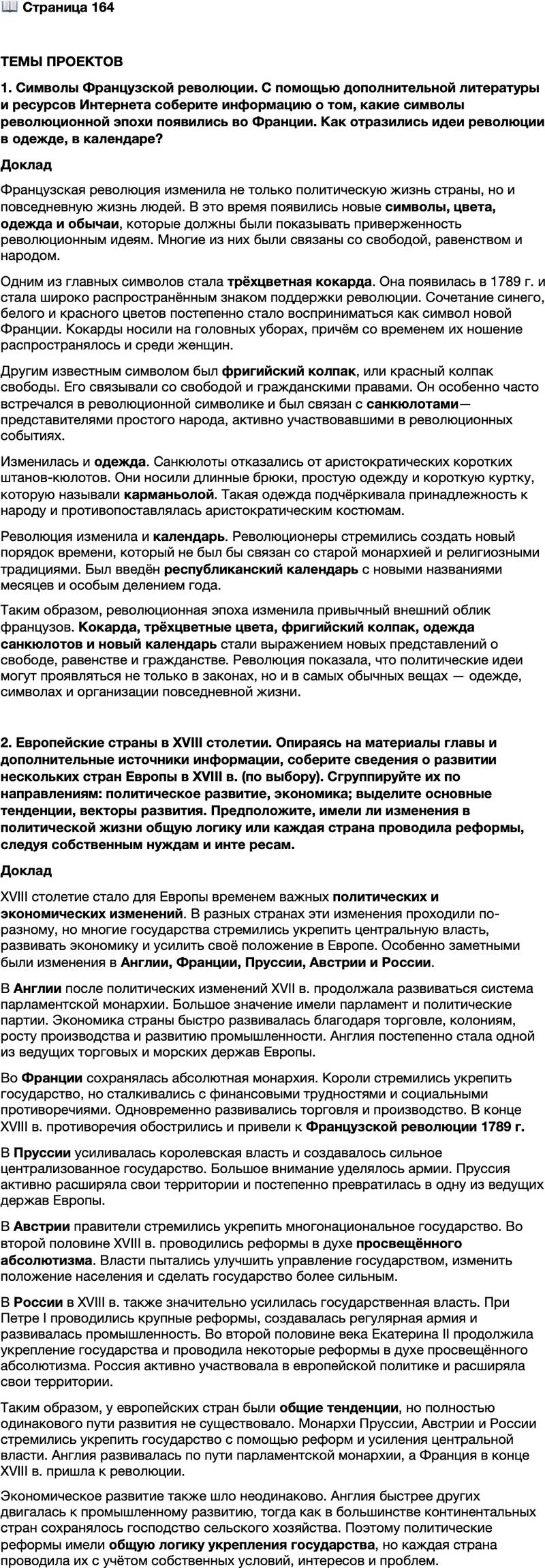 <p>Стр. 164</p>
<p>ТЕМЫ ПРОЕКТОВ<br />1. Символы Французской революции. С помощью дополнительной литературы и ресурсов Интернета соберите информацию о том, какие символы революционной эпохи появились во Франции. Как отразились идеи революции в одежде, в календаре?</p>
<p>2. Европейские страны в XVIII столетии. Опираясь на материалы главы и дополнительные источники информации, соберите сведения о развитии нескольких стран Европы в XVIII в. (по выбору). Сгруппируйте их по направлениям: политическое развитие, экономика; выделите основные тенденции, векторы развития. Предположите, имели ли изменения в политической жизни общую логику или каждая страна проводила реформы, следуя собственным нуждам и инте ресам.</p>