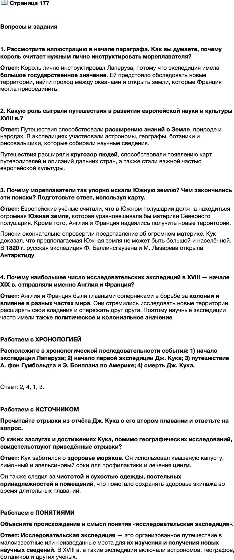 <p>Стр. 177</p>
<p>Вопросы и задания</p>
<p>1. Рассмотрите иллюстрацию в начале параграфа. Как вы думаете, почему король считает нужным лично инструктировать мореплавателя?</p>
<p>2. Какую роль сыграли путешествия в развитии европейской науки и культуры XVIII в.?</p>
<p>3. Почему мореплаватели так упорно искали Южную землю? Чем закончились эти поиски? Подготовьте ответ, используя карту.</p>
<p>4. Почему наибольшее число исследовательских экспедиций в XVIII &mdash; начале XIX в. отправляли именно Англия и Франция?</p>
<p>Работаем с ХРОНОЛОГИЕЙ<br />Расположите в хронологической последовательности события: 1) начало экспедиции Лаперуза; 2) начало первой экспедиции Дж. Кука; 3) путешествие А. фон Гумбольдта и Э. Бонплана по Америке; 4) смерть Дж. Кука.</p>
<p>Работаем с ИСТОЧНИКОМ<br />Прочитайте отрывки из отчёта Дж. Кука о его втором плавании и ответьте на вопрос.</p>
<p>Я обошёл океан южного полушария на высоких широтах и совершил это<br />таким образом, что неоспоримо отверг возможность существования материка,<br />который если и может быть обнаружен, то лишь близ полюса, в местах, недо-<br />ступных для плавания.<br />Я не стану отрицать, что близ полюса может находиться континент или<br />значительная земля. Напротив, я убеждён, что такая земля там есть, и возмож-<br />но, что мы видели часть её. Великие холода, огромное число ледяных островов<br />и плавающих льдов, всё это доказывает, что земля на юге должна быть.<br />Квашеная капуста, которую мы имели в избытке, не только превосходный<br />вид растительной пищи, но и прекрасное противоцинготное средство. &hellip;Ли-<br />монный и апельсиновый соки с успехом применялись нашим лекарем для<br />изле чения цинги.<br />Особенное внимание я обращал на сушку и проветривание гамаков, посте-<br />лей и одежды, требуя, чтобы постельные принадлежности, бельё и верхнее<br />платье всегда содержались чистыми и сухими. Эти же требования предъявля-<br />лись и ко всем межпалубным помещениям. Опасности и трудности плавания<br />в холодных водах в известной мере возмещались единственной радостью &mdash;<br />свежей водой, которую мы получали в огромном количестве, перетапливая лёд.</p>
<p>О каких заслугах и достижениях Кука, помимо географических исследований, свидетельствуют приведённые отрывки?</p>
<p>Работаем с ПОНЯТИЯМИ<br />Объясните происхождение и смысл понятия &laquo;исследовательская экспедиция&raquo;.</p>