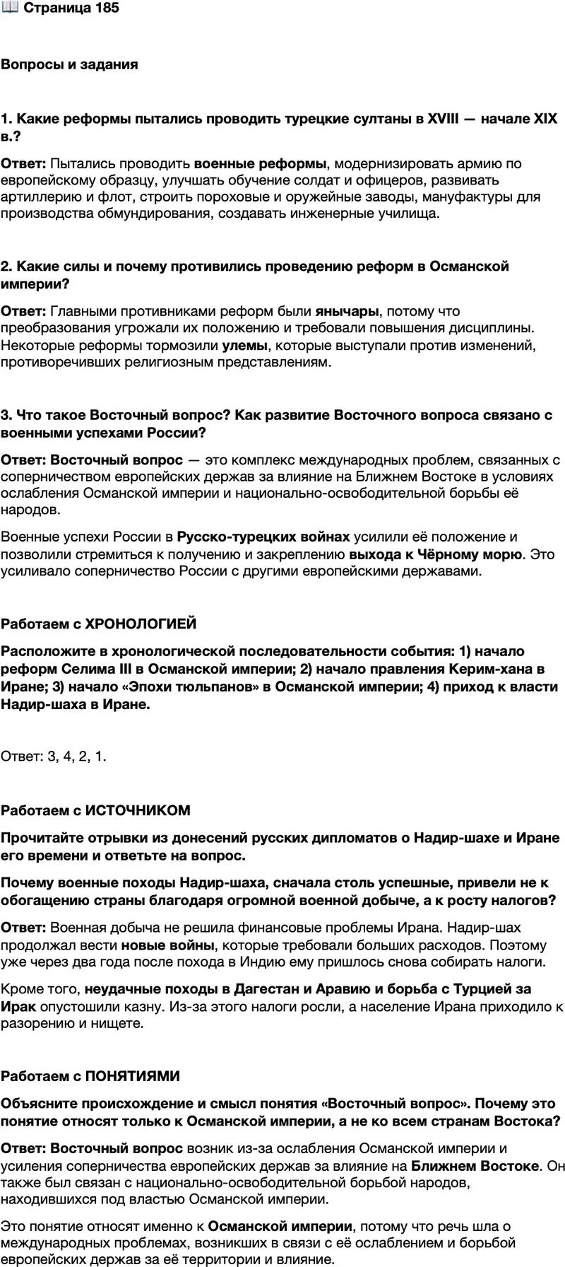 <p>Стр. 185</p>
<p>Вопросы и задания</p>
<p>1. Какие реформы пытались проводить турецкие султаны в XVIII &mdash; начале XIX в.?</p>
<p>2. Какие силы и почему противились проведению реформ в Османской империи?</p>
<p>3. Что такое Восточный вопрос? Как развитие Восточного вопроса связано с военными успехами России?</p>
<p>Работаем с ХРОНОЛОГИЕЙ<br />Расположите в хронологической последовательности события: 1) начало реформ Селима III в Османской империи; 2) начало правления Керим-хана в Иране; 3) начало &laquo;Эпохи тюльпанов&raquo; в Османской империи; 4) приход к власти Надир-шаха в Иране.</p>
<p>Работаем с ИСТОЧНИКОМ<br />Прочитайте отрывки из донесений русских дипломатов о Надир-шахе и Иране его времени и ответьте на вопрос.</p>
<p>Шах военные свои действия в Дагестане ещё продолжает, но нигде ему удачи нет, поскольку дагестанцы сильно везде отпор дают (1742 г.).<br />Его величество учащает денежные сборы в огромных суммах под [разными]<br />предлогами со всех государств и провинций&hellip; отчего персидские подданные<br />день ото дня в такое горестное изнурение и последнее нищенство приходят,<br />что это подробно трудно и описать; до того в Персии при Надировом правле-<br />нии дошло, что вообще все обыватели не жизни, а смерти желают (1742 г.).</p>
<p>Почему военные походы Надир-шаха, сначала столь успешные, привели не к обогащению страны благодаря огромной военной добыче, а к росту налогов?</p>
<p>Работаем с ПОНЯТИЯМИ<br />Объясните происхождение и смысл понятия &laquo;Восточный вопрос&raquo;. Почему это понятие относят только к Османской империи, а не ко всем странам Востока?</p>