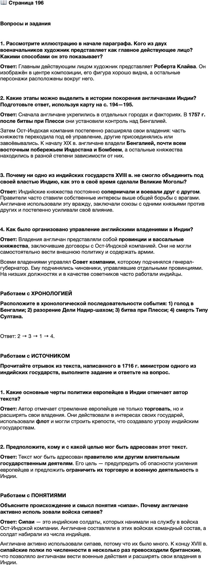 <p>Стр. 196</p>
<p>Вопросы и задания</p>
<p>1. Рассмотрите иллюстрацию в начале параграфа. Кого из двух военачальников художник представляет как главное действующее лицо? Какими способами он это показывает?</p>
<p>2. Какие этапы можно выделить в истории покорения англичанами Индии? Подготовьте ответ, используя карту на с. 194&mdash;195.</p>
<p>3. Почему ни одно из индийских государств XVIII в. не смогло объединить под своей властью Индию, как это в своё время сделали Великие Моголы?</p>
<p>4. Как было организовано управление английскими владениями в Индии?</p>
<p>Работаем с ХРОНОЛОГИЕЙ<br />Расположите в хронологической последовательности события: 1) голод в Бенгалии; 2) разорение Дели Надир-шахом; 3) битва при Плесси; 4) смерть Типу Султана.</p>
<p>Работаем с ИСТОЧНИКОМ<br />Прочитайте отрывок из текста, написанного в 1716 г. министром одного из индийских государств, выполните задание и ответьте на вопрос.</p>
<p>Португальцы, англичане, французы, голландцы &mdash; люди в шляпах [так<br />в Индии часто называли европейцев] занимаются торговлей. Но они не похо-<br />жи на других купцов, ибо служат своим государям, приезжают сюда и торгуют<br />по их приказу. Может ли быть, чтобы эти государи не жаждали новых земель?<br />Поэтому стоит ограничить их деятельность только торговлей. Нельзя давать им<br />строить фактории на побережье &mdash; только в глубине страны, ибо их сила &mdash;<br />флот. Нельзя позволять им возводить крепости, пусть приходят торговать<br />и уходят восвояси, не трогая нас, а мы не тронем их.</p>
<p>1. Какие основные черты политики европейцев в Индии отмечает автор текста?</p>
<p>2. Предположите, кому и с какой целью мог быть адресован этот текст.</p>
<p>Работаем с ПОНЯТИЯМИ<br />Объясните происхождение и смысл понятия &laquo;сипаи&raquo;. Почему англичане активно исполь зовали войска сипаев?</p>