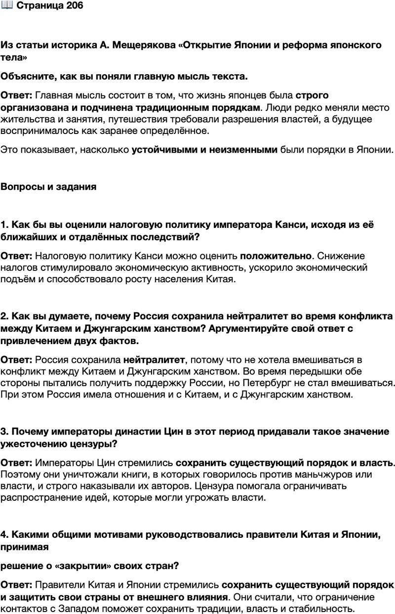 <p>Стр. 206</p>
<p>Из статьи историка А. Мещерякова &laquo;Открытие Японии и реформа японского тела&raquo;<br />Японец проживал в регламентированном и предсказуемом пространстве &mdash; не только<br />социальном, но и физическом. В этом пространстве частные дома, учреждения, ма-<br />газины, театры&hellip; занимали раз и навсегда определённое властями и тради цией ме-<br />сто. Занятия были наследственными, местожительство тоже. Для соверше-<br />ния путешествия требовалось разрешение властей. Люди не искали &laquo;лучшей доли&raquo;<br />за морем, &laquo;пионерский&raquo; дух отсутствовал, степень оседлости была чрезвычайно вы-<br />сокой. Общий ритм жизни был выстроен из расчёта на извечность существующих<br />порядков, будущее время тоже рассматривалось как предсказуемое. В 1836 г. залез-<br />ший в долги даймё княжества Сацума заключил с кредиторами соглашение, согласно<br />которому завершение выплаты долга предусматривалось в 2085 г.</p>
<p>Объясните, как вы поняли главную мысль текста.</p>
<p>Вопросы и задания</p>
<p>1. Как бы вы оценили налоговую политику императора Канси, исходя из её ближайших и отдалённых последствий?</p>
<p>2. Как вы думаете, почему Россия сохранила нейтралитет во время конфликта между Китаем и Джунгарским ханством? Аргументируйте свой ответ с привлечением двух фактов.</p>
<p>3. Почему императоры династии Цин в этот период придавали такое значение ужесточению цензуры?</p>
<p>4. Какими общими мотивами руководствовались правители Китая и Японии, принимая<br />решение о &laquo;закрытии&raquo; своих стран?</p>