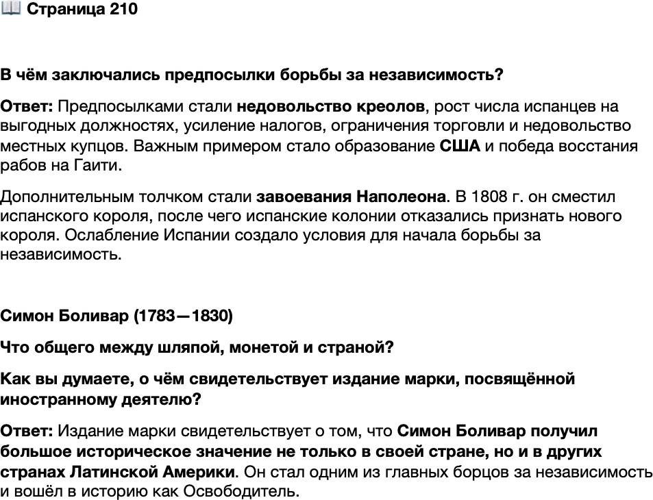 <p>Стр. 210</p>
<p>В чём заключались предпосылки борьбы за независимость?</p>
<p>Симон Боливар (1783&mdash;1830)<br />Что общего между шляпой, монетой и страной? Имя. Но имя<br />особое &mdash; Боливар. Так назывался один из фасонов шляп<br />(помните, его носил Евгений Онегин?), так называется валюта<br />современной Венесуэлы, то же имя носит и целая страна &mdash;<br />Боливия. Все они названы в честь Симона Боливара, Освобо-<br />дителя &mdash; с таким почётным титулом он вошёл в историю<br />стран Латинской Америки.<br />Выходец из богатой креольской семьи, поклонник идей Про-<br />свещения, он боролся за независимость Венесуэлы от испан-<br />ского владычества. Боливар стал одним из лидеров Венесу-<br />эльской войны за независимость (1810&mdash;1823), но после поне-<br />сённого в 1815 г. поражения временно покинул страну. Однако<br />из поражения Боливар сделал выводы. В его знаменитом<br />&laquo;Письме с Ямайки&raquo; (1815) содержалась идея привлечь индей-<br />Почтовая марка<br />с изображением<br />цев и рабов на сторону восставших.<br />С. Боливара. 1983 г.</p>
<p>Как вы думаете, о чём свидетельствует издание марки, посвящённой иностранному деятелю?</p>