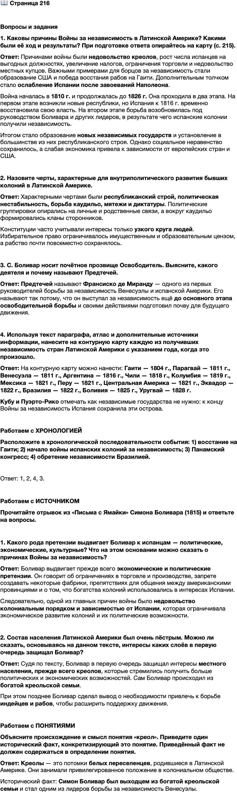 <p>Стр. 216</p>
<p>Вопросы и задания<br />1. Каковы причины Войны за независимость в Латинской Америке? Какими были её ход и результаты? При подготовке ответа опирайтесь на карту (с. 215).</p>
<p>2. Назовите черты, характерные для внутриполитического развития бывших колоний в Латинской Америке.</p>
<p>3. С. Боливар носит почётное прозвище Освободитель. Выясните, какого деятеля и почему называют Предтечей.</p>
<p>4. Используя текст параграфа, атлас и дополнительные источники информации, нанесите на контурную карту каждую из получивших независимость стран Латинской Америки с указанием года, когда это произошло.</p>
<p>Работаем с ХРОНОЛОГИЕЙ<br />Расположите в хронологической последовательности события: 1) восстание на Гаити; 2) начало войны испанских колоний за независимость; 3) Панамский конгресс; 4) обретение независимости Бразилией.</p>
<p>Работаем с ИСТОЧНИКОМ<br />Прочитайте отрывок из &laquo;Письма с Ямайки&raquo; Симона Боливара (1815) и ответьте на вопросы.</p>
<p>Американцы [имеются в виду латиноамериканцы. &mdash; Ред.] в ныне существу-<br />ющей испанской системе, действующей, возможно, более активно, чем когда бы<br />то ни было, занимают место настоящих рабов, а в лучшем случае простых потре-<br />бителей, но и здесь мы терпим уму непостижимые ограничения нашей деятель-<br />ности. Нам, например, запрещено выращивать сельскохозяйственные культуры,<br />производимые в Европе, изготовлять товары, относящиеся к монополии коро-<br />ны, строить фабрики, каких нет в самой Испании; нам не жалуют привилегий<br />даже в торговле предметами первой необходимости, затруднено общение между<br />американскими провинциями, дабы они не устанавливали никаких контактов,<br />не имели общих интересов, не развивали бы торговлю. Итак, хотите Вы знать,<br />что остаётся на нашу долю? Производство индиго, зерновых, кофе, сахара, какао<br />и хлопка; разведение скота на диких пастбищах, охота на хищников в девствен-<br />ных лесах, добыча золота в недрах земли, чтобы насыщать алчных испанцев.</p>
<p>1. Какого рода претензии выдвигает Боливар к испанцам &mdash; политические, экономические, культурные? Что на этом основании можно сказать о причинах Войны за независимость?</p>
<p>2. Состав населения Латинской Америки был очень пёстрым. Можно ли сказать, основываясь на данном тексте, интересы каких слоёв в первую очередь защищал Боливар?</p>
<p>Работаем с ПОНЯТИЯМИ<br />Объясните происхождение и смысл понятия &laquo;креол&raquo;. Приведите один исторический факт, конкретизирующий это понятие. Приведённый факт не должен содержаться в определении понятия.</p>