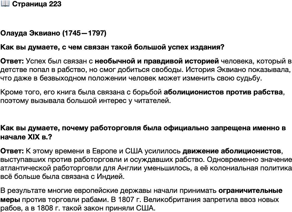 <p>Стр. 223</p>
<p>Олауда Эквиано (1745&mdash;1797)<br />Лишь немногим рабам их ум, сила воли и доля везения по-<br />зволили вырваться из оков рабства. Один из них &mdash; не-<br />вольник из Бенина Олауда Эквиано. Захваченный работор-<br />говцами и проданный в рабство в 11-летнем возрасте, он<br />оказался в Вест-Индии, потом в Виргинии, вместе с хозяи-<br />ном поехал в Англию и участвовал в Семилетней войне. За<br />верную службу он рассчитывал получить свободу, но вме-<br />сто этого прежний хозяин продал его, а новый назначил<br />своим помощником на плантациях в Вест-Индии. Там Ола-<br />уда Эквиано успешно вёл дела, скопил деньги на выкуп,<br />освободился и вернулся в Англию, где стал предпринима-<br />телем. Он много путешествовал, участвовал даже в поляр-<br />ной экспедиции. Затем сблизился с аболиционистами<br />и в 1789 г. издал свою автобиографию. История о том, как<br />раб, несмотря на безвыходность своего положения, испол-<br />нил свою мечту и стал свободным, имела огромный успех, была переведена на несколь-<br />ко языков (в том числе на русский) и соперничала по популярности с самим &laquo;Робинзо-<br />ном Крузо&raquo;.</p>
<p>Как вы думаете, с чем связан такой большой успех издания?</p>
<p>Как вы думаете, почему работорговля была официально запрещена именно в начале XIX в.?</p>