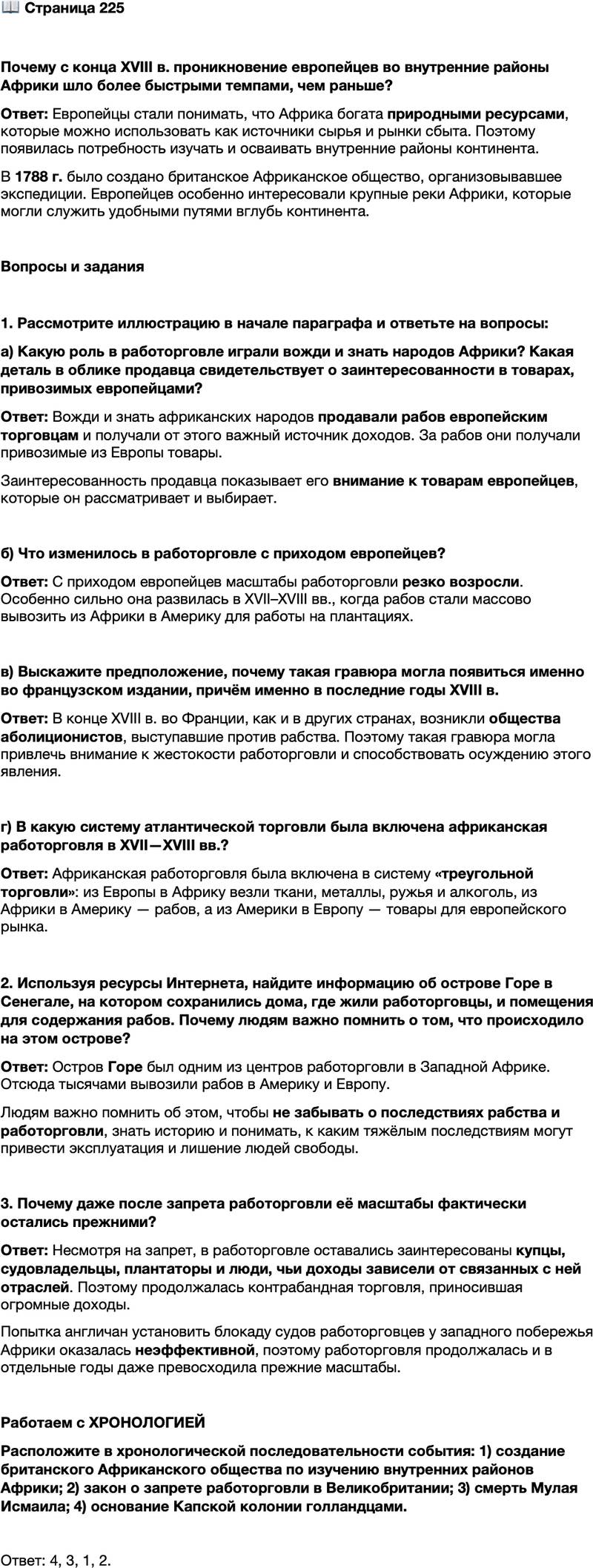 <p>Стр. 225</p>
<p>Почему с конца XVIII в. проникновение европейцев во внутренние районы Африки шло более быстрыми темпами, чем раньше?</p>
<p>Стр. 225</p>
<p>Вопросы и задания</p>
<p>1. Рассмотрите иллюстрацию в начале параграфа и ответьте на вопросы:<br />а) Какую роль в работорговле играли вожди и знать народов Африки? Какая деталь в облике продавца свидетельствует о заинтересованности в товарах, привозимых европейцами?</p>
<p>б) Что изменилось в работорговле с приходом европейцев?</p>
<p>в) Выскажите предположение, почему такая гравюра могла появиться именно во французском издании, причём именно в последние годы XVIII в. г) В какую систему атлантической торговли была включена африканская работорговля в XVII&mdash;XVIII вв.?</p>
<p>2. Используя ресурсы Интернета, найдите информацию об острове Горе в Сенегале, на котором сохранились дома, где жили работорговцы, и помещения для содержания рабов. Почему людям важно помнить о том, что происходило на этом острове?</p>
<p>3. Почему даже после запрета работорговли её масштабы фактически остались прежними?</p>
<p>Работаем с ХРОНОЛОГИЕЙ<br />Расположите в хронологической последовательности события: 1) создание британского Африканского общества по изучению внутренних районов Африки; 2) закон о запрете работорговли в Великобритании; 3) смерть Мулая Исмаила; 4) основание Капской колонии голландцами.</p>
