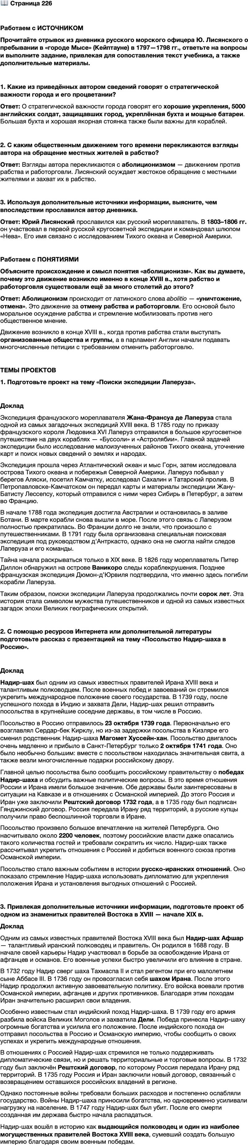 <p>Стр. 226</p>
<p>Работаем с ИСТОЧНИКОМ<br />Прочитайте отрывок из дневника русского морского офицера Ю. Лисянского о пребывании в &laquo;городе Мысе&raquo; (Кейптауне) в 1797&mdash;1798 гг., ответьте на вопросы и выполните задание, привлекая для сопоставления текст учебника, а также дополнительные материалы.</p>
<p>Строение его [Кейптауна] всё каменное и расположено по довольно широ-<br />ким прямым улицам, из коих четыре длинные и одиннадцать поперечных пе-<br />ресекаются под прямыми углами. Оный весьма хорошо укреплён, а особливо<br />с морской стороны, и имеет теперь до 5000 человек английского войска для<br />своей защиты. Столовая бухта весьма обширная и недалеко от города имеет хо-<br />рошую якорную стоянку. Она защищается знатными батареями. <&hellip;><br />Один из недавно приезжих между разговорами показал мне рану на руке,<br />которую он получил, сказать словами его, на охоте против бушменов или ди-<br />ких готтентотов [европейские названия африканских племён], он без всякого<br />стыда продолжал свою мерзкую историю, прибавивши к тому, что здешние<br />обыватели нередко собираются и, узнавши жилище бедных дикарей, оное<br />окружают ночью; когда от испуга ружейных выстрелов сии несчастные броса-<br />ются из шалашей своих, то тогда, убивая взрослых, берут в плен молодых, ко-<br />торые остаются навек их невольниками&hellip;</p>
<p>1. Какие из приведённых автором сведений говорят о стратегической важности города и его процветании?</p>
<p>2. С каким общественным движением того времени перекликаются взгляды автора на обращение местных жителей в рабство?</p>
<p>3. Используя дополнительные источники информации, выясните, чем впоследствии прославился автор дневника.</p>
<p>Работаем с ПОНЯТИЯМИ<br />Объясните происхождение и смысл понятия &laquo;аболиционизм&raquo;. Как вы думаете, почему это движение возникло именно в конце XVIII в., хотя рабство и работорговля суще ствовали ещё за много столетий до этого?</p>
<p>ТЕМЫ ПРОЕКТОВ<br />1. Подготовьте проект на тему &laquo;Поиски экспедиции Лаперуза&raquo;.</p>
<p>2. С помощью ресурсов Интернета или дополнительной литературы подготовьте рассказ с презентацией на тему &laquo;Посольство Надир-шаха в Россию&raquo;.</p>
<p>3. Привлекая дополнительные источники информации, подготовьте проект об одном из знаменитых правителей Востока в XVIII &mdash; начале XIX в.</p>