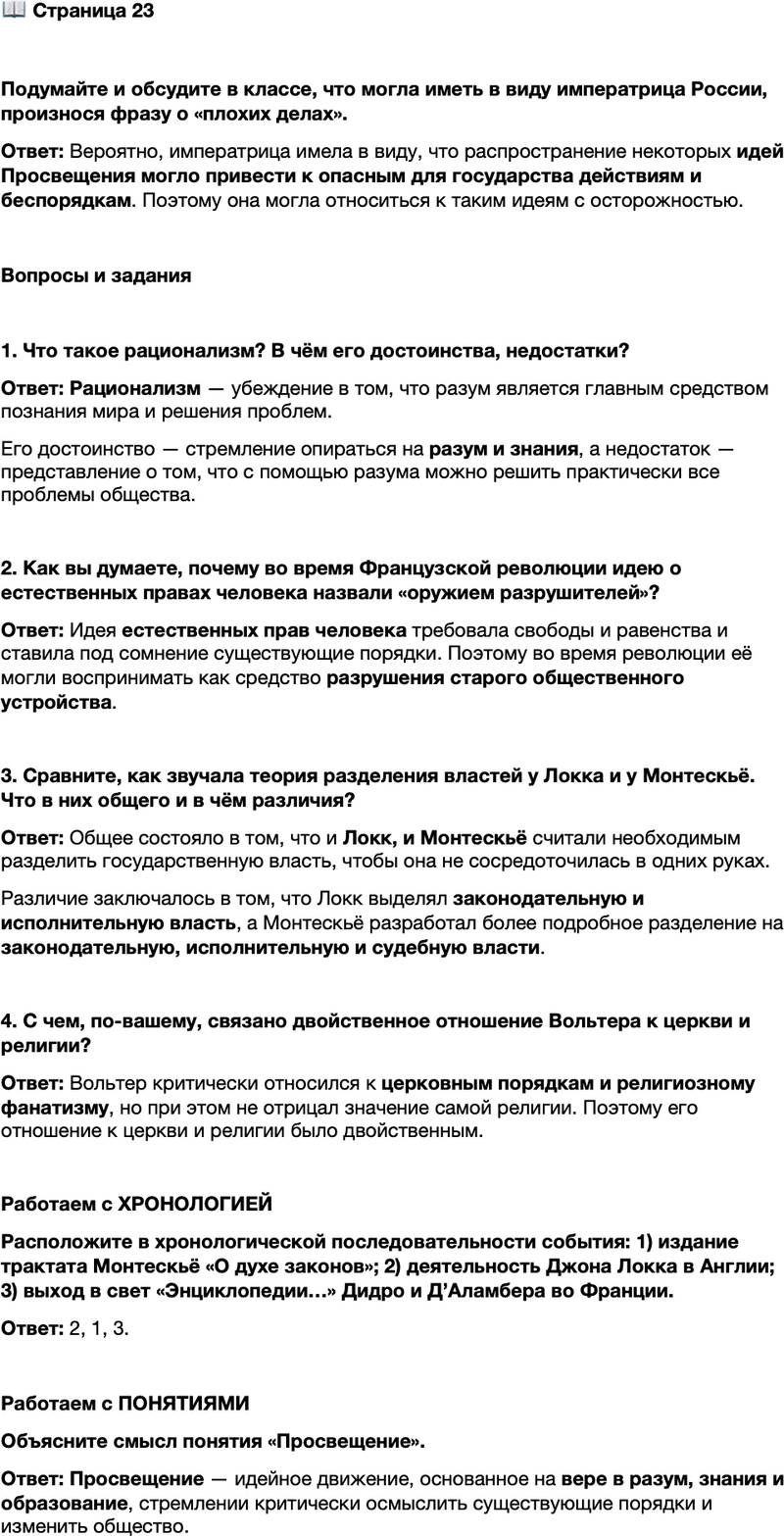<p>Стр. 23</p>
<p>Подумайте и обсудите в классе, что могла иметь в виду императрица России, произнося фразу о &laquo;плохих делах&raquo;.</p>
<p>Вопросы и задания</p>
<p>1. Что такое рационализм? В чём его достоинства, недостатки?</p>
<p>2. Как вы думаете, почему во время Французской революции идею о естественных правах человека назвали &laquo;оружием разрушителей&raquo;?</p>
<p>3. Сравните, как звучала теория разделения властей у Локка и у Монтескьё. Что в них общего и в чём различия?</p>
<p>4. С чем, по-вашему, связано двойственное отношение Вольтера к церкви и религии?</p>
<p>Работаем с ХРОНОЛОГИЕЙ<br />Расположите в хронологической последовательности события: 1) издание трактата Монтескьё &laquo;О духе законов&raquo;; 2) деятельность Джона Локка в Англии; 3) выход в свет &laquo;Энциклопедии&hellip;&raquo; Дидро и Д&rsquo;Аламбера во Франции.</p>
<p>Работаем с ПОНЯТИЯМИ<br />Объясните смысл понятия &laquo;Просвещение&raquo;.</p>