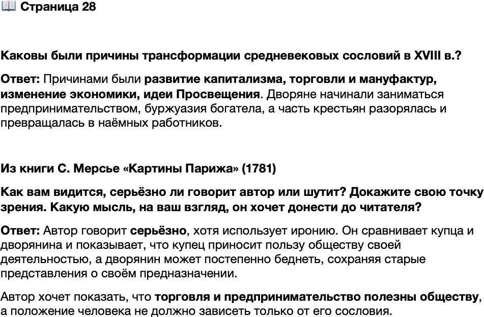 <p>Стр. 28</p>
<p>Каковы были причины трансформации средневековых сословий в XVIII в.?</p>
<p>Из книги С. Мерсье &laquo;Картины Парижа&raquo; (1781)<br />Говорят, что торговля основана на барыше и что это-то её и унижает. Но ведь<br />все жаждут барыша: тот, кто присутствует при утреннем туалете короля, торгует<br />своим временем, своими разъездами, своим угождением, своим низкопоклон-<br />ством, а между тем все его путешествия ограничены Парижем и Версалем. Купец<br />же посещает все порты Европы: он полезен всем людям. Один привозит из своих<br />странствий множество всевозможных сведений, а другой &mdash; дворянин, желающий<br />торговать только своею кровью, &mdash; целыми годами добивается какого-нибудь пол-<br />ка, который от него ускользает. В конце концов он беднеет, и его потомство<br />на протяжении целых двухсот лет обречено жить в нищете.<br />Говорю ли я всё это серьёзно? Шучу ли? Предоставляю угадать это вам, чи-<br />татель.</p>
<p>Как вам видится, серьёзно ли говорит автор или шутит? Докажите свою точку зрения. Какую мысль, на ваш взгляд, он хочет донести до читателя?</p>