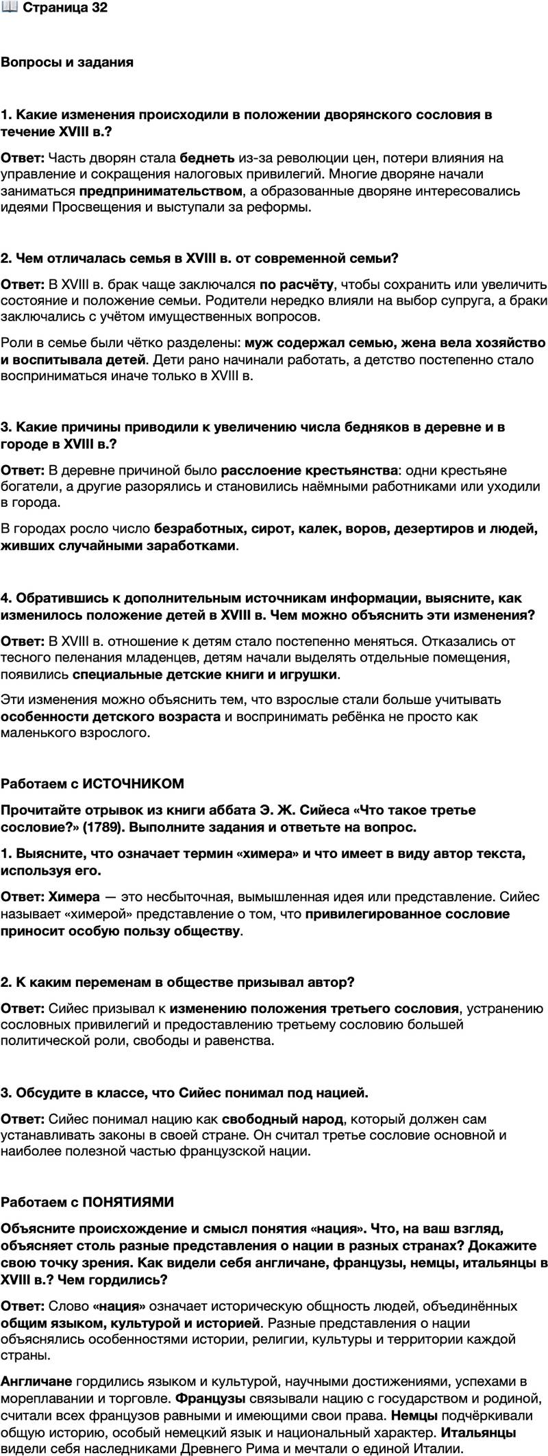 <p>Стр. 32</p>
<p>Вопросы и задания</p>
<p>1. Какие изменения происходили в положении дворянского сословия в течение XVIII в.?</p>
<p>2. Чем отличалась семья в XVIII в. от современной семьи?</p>
<p>3. Какие причины приводили к увеличению числа бедняков в деревне и в городе в XVIII в.?</p>
<p>4. Обратившись к дополнительным источникам информации, выясните, как изменилось положение детей в XVIII в. Чем можно объяснить эти изменения?</p>
<p>Работаем с ИСТОЧНИКОМ<br />Прочитайте отрывок из книги аббата Э. Ж. Сийеса &laquo;Что такое третье сословие?&raquo; (1789). Выполните задания и ответьте на вопрос.<br />1. Что такое третье сословие? &mdash; Всё.<br />2. Чем оно было в политической системе до сих пор? &mdash; Ничем.<br />3. Чего оно требует? &mdash; Быть чем-то. <&hellip;><br />Здесь достаточно дать понять, что пресловутая польза привилегированного<br />сословия для общества &mdash; лишь химера, что и без него всё самое трудное слу-<br />жение обществу берёт на себя третье сословие. <&hellip;><br />Так что же такое третье сословие? Всё, но это всё сковывают и подавляют<br />его. Чем оно станет без привилегированных? Всем, но всем процветающим<br />и свободным. Ничто без него не придёт в движение, и всё пойдёт куда лучше<br />без других.</p>
<p>1. Выясните, что означает термин &laquo;химера&raquo; и что имеет в виду автор текста, используя его.</p>
<p>2. К каким переменам в обществе призывал автор? 3. Обсудите в классе, что Сийес понимал под нацией.</p>
<p>Работаем с ПОНЯТИЯМИ<br />Объясните происхождение и смысл понятия &laquo;нация&raquo;. Что, на ваш взгляд, объясняет столь разные представления о нации в разных странах? Докажите свою точку зрения. Как видели себя англичане, французы, немцы, итальянцы в XVIII в.? Чем гордились?</p>