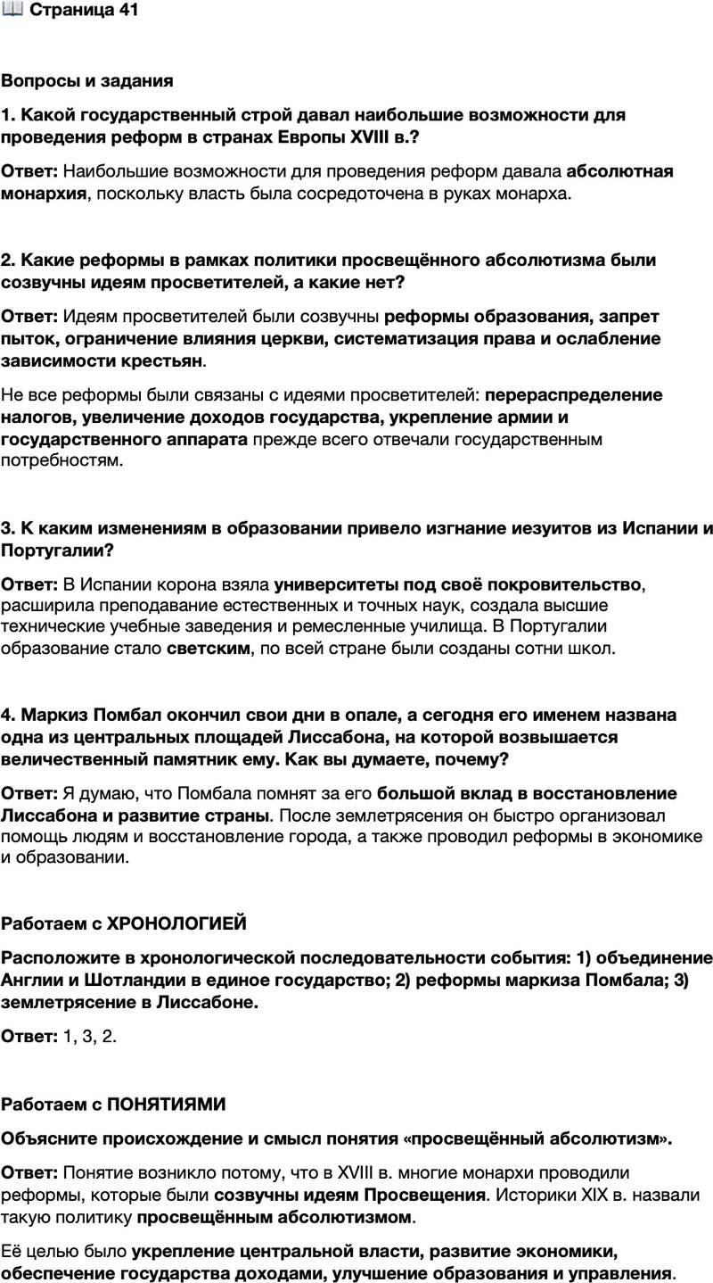 <p>Стр. 41</p>
<p>Вопросы и задания<br />1. Какой государственный строй давал наибольшие возможности для проведения реформ в странах Европы XVIII в.?</p>
<p>2. Какие реформы в рамках политики просвещённого абсолютизма были созвучны идеям просветителей, а какие нет?</p>
<p>3. К каким изменениям в образовании привело изгнание иезуитов из Испании и Португалии?</p>
<p>4. Маркиз Помбал окончил свои дни в опале, а сегодня его именем названа одна из центральных площадей Лиссабона, на которой возвышается величественный памятник ему. Как вы думаете, почему?</p>
<p>Работаем с ХРОНОЛОГИЕЙ<br />Расположите в хронологической последовательности события: 1) объединение Англии и Шотландии в единое государство; 2) реформы маркиза Помбала; 3) землетрясение в Лиссабоне.</p>
<p>Работаем с ПОНЯТИЯМИ<br />Объясните происхождение и смысл понятия &laquo;просвещённый абсолютизм&raquo;.</p>