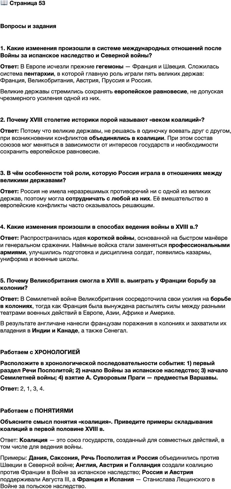 <p>Стр. 53</p>
<p>Вопросы и задания</p>
<p>1. Какие изменения произошли в системе международных отношений после Войны за испанское наследство и Северной войны?</p>
<p>2. Почему XVIII столетие историки порой называют &laquo;веком коалиций&raquo;?</p>
<p>3. В чём особенности той роли, которую Россия играла в отношениях между великими державами?</p>
<p>4. Какие изменения произошли в способах ведения войны в XVIII в.?</p>
<p>5. Почему Великобритания смогла в XVIII в. выиграть у Франции борьбу за колонии?</p>
<p>Работаем с ХРОНОЛОГИЕЙ<br />Расположите в хронологической последовательности события: 1) первый раздел Речи Посполитой; 2) начало Войны за испанское наследство; 3) начало Семилетней войны; 4) взятие А. Суворовым Праги &mdash; предместья Варшавы.</p>
<p>Работаем с ПОНЯТИЯМИ<br />Объясните смысл понятия &laquo;коалиция&raquo;. Приведите примеры складывания коалиций в первой половине XVIII в.</p>