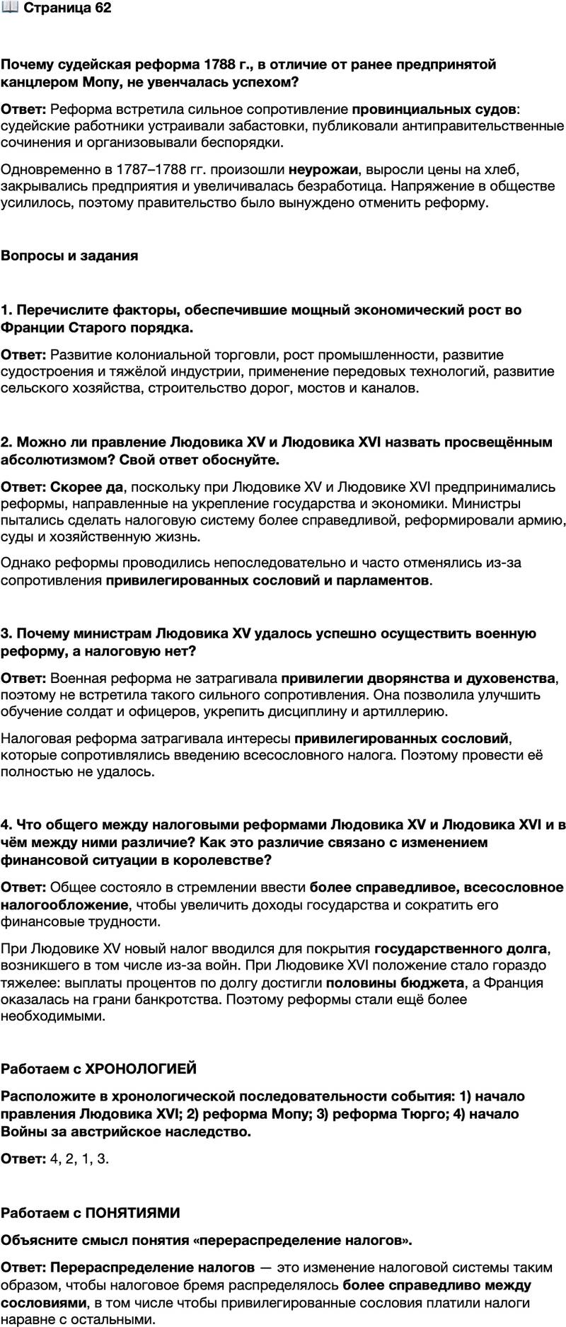 <p>Стр. 62</p>
<p>Почему судейская реформа 1788 г., в отличие от ранее предпринятой канцлером Мопу, не увенчалась успехом?</p>
<p>Вопросы и задания</p>
<p>1. Перечислите факторы, обеспечившие мощный экономический рост во Франции Старого порядка.</p>
<p>2. Можно ли правление Людовика XV и Людовика XVI назвать просвещённым абсолютизмом? Свой ответ обоснуйте.</p>
<p>3. Почему министрам Людовика XV удалось успешно осуществить военную реформу, а налоговую нет?</p>
<p>4. Что общего между налоговыми реформами Людовика XV и Людовика XVI и в чём между ними различие? Как это различие связано с изменением финансовой ситуации в королевстве?</p>
<p>Работаем с ХРОНОЛОГИЕЙ<br />Расположите в хронологической последовательности события: 1) начало правления Людовика XVI; 2) реформа Мопу; 3) реформа Тюрго; 4) начало Войны за австрийское наследство.</p>
<p>Работаем с ПОНЯТИЯМИ<br />Объясните смысл понятия &laquo;перераспределение налогов&raquo;.</p>