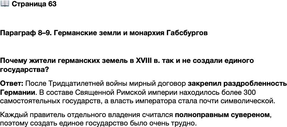 <p>Стр. 63</p>
<p>Параграф 8&ndash;9. Германские земли и монархия Габсбургов </p>
<p>Почему жители германских земель в XVIII в. так и не создали единого государства?</p>